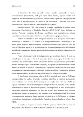 103SERVA, W.A.D.
O formulário de coleta de dados incluiu questões relacionadas a fatores
socioeconômicos (escolaridade, renda per capita, idade materna, raça/cor, estado civil,
ocupação); obstétricos (número de gestações e doenças durante a gestação) e biológicos (ESA
e ECA antes da gestação, presença de cefaleia do tipo tensional - CTT associada à enxaqueca
com ou sem aura antes da gestação e história familiar de cefaleia).
As mulheres com ESA e ECA antes da gestação, classificadas de acordo com a
International Classification of Headache Disorders (ICHD-2004)11
, foram incluídas na
amostra. Puérperas portadoras de doenças neurológicas que caracterizassem cefaleia
secundária e as discordantes em participar do estudo formariam o grupo de exclusão.
Embora a definição de pura enxaqueca menstrual e de enxaqueca relacionada à
menstruação se refiram a ESA11
, chamou-se de enxaqueca relacionada à menstruação, a que
ocorre apenas durante o período menstrual, e aquela que também ocorre fora dele, tanto nos
casos de ESA como nos de ECA. As duas categorias foram agrupadas devido à dificuldade de
identificação retrospectiva, visto que a aplicação do instrumento de coleta de dados aconteceu
após o parto.
Foram selecionadas variáveis independentes que constituem fatores de risco ou
proteção para a presença de crises de enxaqueca durante a gestação, de acordo com a
literatura.6
No primeiro bloco foram relacionados fatores socioeconômicos (escolaridade
materna, renda per capita, idade materna e raça/cor), no segundo variáveis referentes a fatores
obstétricos (número de gestações e doença durante a gestação) e no terceiro bloco, os fatores
biológicos relacionados à enxaqueca e a história familiar de cefaleia. Considerou-se desfecho,
a presença de enxaqueca no primeiro ou segundo ou terceiro trimestre de gestação.
A significância estatística de cada variável foi calculada pelo teste de Wald para
heterogeneidade. As análises bivariadas permitiram identificar as variáveis explanatórias
considerando-se como critério de “screening” as associações com valor de p<0,20. Em
seguida, foi realizada uma análise de regressão múltipla de Poisson, com erro-padrão robusto,
estimando-se as razões de prevalência ajustadas, seus respectivos IC 95% e avaliação da
significância estatística, adotando-se um valor de p≤0,05, pelos mesmos testes descritos
anteriormente. Quanto as comparações dos trimestres, com relação a ocorrência de crises de
enxaqueca durante a gestação, foram realizadas através do teste de McNemar e os valores p
obtidos foram ajustados pelo método de Holm. As análises foram realizadas no software Stata
9.2 SE.
O projeto de pesquisa de número 1389 foi aprovado pelo Comitê de Ética em
Pesquisa em Seres Humanos do IMIP em Reunião Ordinária de 16 de abril de 2009.
 