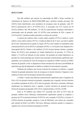 104SERVA, W.A.D.
RESULTADOS
Das 686 mulheres que pariram na maternidade do IMIP e foram assistidas no
Ambulatório de Egressos do BLH/CIAMA/IMIP para a primeira consulta pós-natal, 266
(38,8%) foram identificados como portadoras de enxaqueca antes da gestação, onde 237
(89,1%) apresentavam ESA e 29 (10,9%) ECA. A associação com CTT ocorreu em 59
(22,2%) mulheres. Das 266 mulheres, 131 (42,2%) apresentavam enxaqueca relacionada à
menstruação antes da gestação, onde 115 (87,8%) eram portadoras de ESA e apenas 16
(12,2%) de ECA. Nenhuma mulher preencheu os critérios de exclusão.
A maioria das mulheres tinha o ensino médio completo (75,5%) e renda per capita
inferior a meio salário mínimo (70,7%). A média de idade foi de 27 anos, com desvio padrão
de 6,6 anos. Denominavam-se pardas ou negras (70,7%), eram casadas ou mantinham união
consensual (85,8%), do lar (60,2%) e primíparas (59,4%). A via de parto mais freqüente foi a
transvaginal (66,2%). Oitenta e três mulheres (31,2%) tiveram doenças durante a gestação.
Destas, 60 (22,6%) eram portadores de estados hipertensivos da gravidez, 21 (7,9%) de
diabete e 17 (6,4%) de infecção do trato urinário. Ser portadora de estado hipertensivo na
gravidez foi a única patologia que mostrou uma associação estatisticamente significante (qui-
quadrado), com a presença de crises de enxaqueca no segundo (p=0,004) e terceiro (p<0,001)
trimestre de gestação. Como os diagnósticos foram retrospectivos não houve possibilidade de
especificar que tipo de hipertensão ou diabete as mulheres tiveram durante a gestação.
Nenhuma das mulheres que tiveram remissão da enxaqueca no primeiro e segundo
trimestre de gestação apresentou crises de enxaqueca no terceiro trimestre. Cinquenta e nove
mulheres tiveram crises de enxaqueca durante toda a gestação.
A Tabela 1 mostra uma diferença estatisticamente significante entre a frequência de
ESA e ECA no primeiro trimestre de gestação, comparada com o segundo e terceiro trimestre
em mulheres portadoras de ESA e ECA antes da gestação. Não houve, entretanto, diferenças
significantes nas frequências entre o segundo e terceiro trimestres de gestação nas duas
formas de enxaqueca pesquisadas, ESA e ECA, respectivamente, p=0,210, p=0,500.
Entre as 59 mulheres que tinham CTT associada com ESA ou ECA antes da
gestação, também houve diferenças estatisticamente significantes quando se comparou a
presença de CTT no primeiro trimestre 35 (59,3%), com o segundo 15 (25,4%) e o terceiro 13
(22,0%) trimestre de gestação, usando-se o teste de McNemar, com valores de p ajustados
pelo método de Holm`s (p<0,001). Não houve diferença estatística quando se comparou o
segundo com o terceiro trimestre de gestação (p=0,625).
 