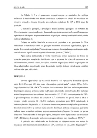105SERVA, W.A.D.
As Tabelas 2, 3 e 4 apresentam, respectivamente, os resultados das análises
bivariadas e multivariadas dos fatores associados à presença de crises de enxaqueca no
primeiro, segundo e terceiro trimestre em mulheres portadoras de ESA e ECA antes da
gestação.
O número de gestações, a presença de doença durante a gestação e ser portadora de
ESA relacionada à menstruação antes da gestação apresentaram associações significantes com
a presença de enxaqueca no primeiro trimestre de gestação, tanto após análise bivariada, como
multivariada (Tabela 2).
Embora na análise bivariada, o número de gestações e ser portadora de ECA
relacionada à menstruação antes da gestação mostraram associações significantes, após a
análise de regressão múltipla de Poisson apenas o número de gestações apresentou associação
estatisticamente significante no segundo trimestre de gestação (Tabela 3).
Após análise multivariada, a Tabela 4 mostra que apenas a presença de doença na
gestação apresentou associação significante com a presença de crises de enxaqueca no
terceiro trimestre, embora a renda per capita, o número de gestações, doença na gestação e ter
ECA relacionada à menstruação antes da gestação também tenham entrado para a análise
multivariada, após a bivariada.
DISCUSSÃO
Embora a prevalência de enxaqueca durante a vida reprodutiva da mulher seja em
torno de 25,0%1
, com 60% dos casos relacionados à menstruação4
e destes 83% e 3,0%,
respectivamente de ESA e ECA,12
o presente estudo encontrou 38,8% de mulheres portadoras
de enxaqueca antes da gestação, sendo 42,2% delas relacionadas à menstruação. Das mulheres
acometidas por enxaqueca relacionada à menstruação, 115 (87,8%) eram portadoras de ESA,
o que correspondeu ao achado de Miziara et al.12
. Entretanto, no que se refere à ECA o
presente estudo mostrou 16 (12,2%) mulheres acometidas com ECA relacionada à
menstruação antes da gestação. As diferenças encontradas podem ser explicadas por tratar-se
de estudo retrospectivo e centrado numa amostra hospitalar, embora consecutiva, que tenha
incluído todos os sujeitos assistidos na primeira consulta do pós-parto. Um estudo em que as
entrevistas foram aplicadas 3 dias após o parto, indagando sobre a prevalência de enxaqueca
(ESA e ECA) antes da gestação, também mostrou prevalências mais elevadas, de 29,3%.13
A gestação está relacionada ao decréscimo ou desaparecimento das crises de
enxaqueca tanto nas mulheres acometidas por ESA, como nas por ECA antes da gestação6,13-
 