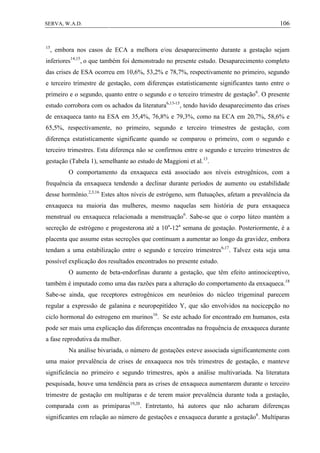 106SERVA, W.A.D.
15
, embora nos casos de ECA a melhora e/ou desaparecimento durante a gestação sejam
inferiores14,15
, o que também foi demonstrado no presente estudo. Desaparecimento completo
das crises de ESA ocorreu em 10,6%, 53,2% e 78,7%, respectivamente no primeiro, segundo
e terceiro trimestre de gestação, com diferenças estatisticamente significantes tanto entre o
primeiro e o segundo, quanto entre o segundo e o terceiro trimestre de gestação6
. O presente
estudo corrobora com os achados da literatura6,13-15
, tendo havido desaparecimento das crises
de enxaqueca tanto na ESA em 35,4%, 76,8% e 79,3%, como na ECA em 20,7%, 58,6% e
65,5%, respectivamente, no primeiro, segundo e terceiro trimestres de gestação, com
diferença estatisticamente significante quando se comparou o primeiro, com o segundo e
terceiro trimestres. Esta diferença não se confirmou entre o segundo e terceiro trimestres de
gestação (Tabela 1), semelhante ao estudo de Maggioni et al.13
.
O comportamento da enxaqueca está associado aos níveis estrogênicos, com a
frequência da enxaqueca tendendo a declinar durante períodos de aumento ou estabilidade
desse hormônio.2,3,16
Estes altos níveis de estrógeno, sem flutuações, afetam a prevalência da
enxaqueca na maioria das mulheres, mesmo naquelas sem história de pura enxaqueca
menstrual ou enxaqueca relacionada a menstruação6
. Sabe-se que o corpo lúteo mantém a
secreção de estrógeno e progesterona até a 10a
-12a
semana de gestação. Posteriormente, é a
placenta que assume estas secreções que continuam a aumentar ao longo da gravidez, embora
tendam a uma estabilização entre o segundo e terceiro trimestres6,17
. Talvez esta seja uma
possível explicação dos resultados encontrados no presente estudo.
O aumento de beta-endorfinas durante a gestação, que têm efeito antinociceptivo,
também é imputado como uma das razões para a alteração do comportamento da enxaqueca.18
Sabe-se ainda, que receptores estrogênicos em neurônios do núcleo trigeminal parecem
regular a expressão de galanina e neuropepitídeo Y, que são envolvidos na nocicepção no
ciclo hormonal do estrogeno em murinos16
. Se este achado for encontrado em humanos, esta
pode ser mais uma explicação das diferenças encontradas na frequência de enxaqueca durante
a fase reprodutiva da mulher.
Na análise bivariada, o número de gestações esteve associada significantemente com
uma maior prevalência de crises de enxaqueca nos três trimestres de gestação, e manteve
significância no primeiro e segundo trimestres, após a análise multivariada. Na literatura
pesquisada, houve uma tendência para as crises de enxaqueca aumentarem durante o terceiro
trimestre de gestação em multíparas e de terem maior prevalência durante toda a gestação,
comparada com as primíparas19,20
. Entretanto, há autores que não acharam diferenças
significantes em relação ao número de gestações e enxaqueca durante a gestação6
. Multíparas
 