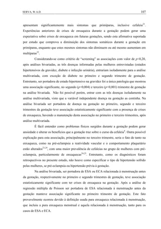 107SERVA, W.A.D.
apresentam significantemente mais sintomas que primíparas, inclusive cefaleia21
.
Experiências anteriores de crises de enxaqueca durante a gestação podem gerar uma
expectativa sobre crises de enxaqueca em futuras gestações, sendo esta afirmativa suportada
por estudo que comprova a diminuição dos sintomas somáticos durante a gestação em
primíparas, enquanto que estes mesmos sintomas não diminuem ou até mesmo aumentam em
multíparas22
.
Considerando-se como critério de “screening” as associações com valor de p<0,20,
após análises bivariadas, as três doenças informadas pelas mulheres entrevistadas (estados
hipertensivos da gravidez, diabete e infecção urinária), entrariam isoladamente para a análise
multivariada, com exceção de diabete no primeiro e segundo trimestre de gestação.
Entretanto, ser portadora de estado hipertensivo na gravidez foi a única patologia que mostrou
uma associação significante, no segundo (p=0,004) e terceiro (p<0,001) trimestre de gestação
na análise bivariada. Não foi possível porém, entrar com as três doenças isoladamente na
análise multivariada, visto que a variável independente doença na gestação as continha. Na
análise bivariada ser portadora de doença na gestação no primeiro, segundo e terceiro
trimestres da gestação teve associação estatisticamente significante com a presença de crises
de enxaqueca, havendo a manutenção desta associação no primeiro e terceiro trimestres, após
análise multivariada.
É fácil entender como problemas físicos surgidos durante a gestação podem gerar
ansiedade e alterar os benefícios que a gestação traz sobre o curso da cefaleia6
. Outra possível
explicação para esta associação, principalmente no terceiro trimestre, seria o fato de tanto na
enxaqueca, como na pré-eclampsia a reatividade vascular e o comportamento plaquetário
estão alterados23,24
, com uma maior prevalência de cefaleias no grupo de mulheres com pré-
eclampsia, particularmente de enxaquecas24,25
. Entretanto, como os diagnósticos foram
retrospectivos no presente estudo, não houve como especificar o tipo de hipertensão sofrido
pelas mulheres, se pré-eclampsia ou hipertensão prévia à gestação.
Na análise bivariada, ser portadora de ESA ou ECA relacionada à menstruação antes
da gestação, respectivamente no primeiro e segundo trimestres de gestação, teve associação
estatisticamente significante com ter crises de enxaqueca na gestação. Após a análise de
regressão múltipla de Poisson ser portadora de ESA relacionada à menstruação antes da
gestação manteve associação significante no primeiro trimestre de gestação. Este fato
provavelmente ocorreu devido à definição usada para enxaqueca relacionada à menstruação,
que incluiu a pura enxaqueca menstrual e aquela relacionada à menstruação, tanto para os
casos de ESA e ECA.
 