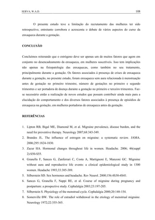 108SERVA, W.A.D.
O presente estudo teve a limitação do recrutamento das mulheres ter sido
retrospectivo, entretanto corrobora e acrescenta o debate de vários aspectos do curso da
enxaqueca durante a gestação.
CONCLUSÃO
Concluímos reiterando que o estrógeno deve ser apenas um de muitos fatores que agem em
conjunto no desencadeamento da enxaqueca, em mulheres suscetíveis. Isso tem implicações
não apenas na fisiopatologia das enxaquecas, como também no seu tratamento,
principalmente durante a gestação. Os fatores associados à presença de crises de enxaqueca
durante a gestação, no presente estudo, foram enxaqueca sem aura relacionada à menstruação
antes de gestação no primeiro trimestre, número de gestações no primeiro e segundo
trimestres e ser portadora de doença durante a gestação no primeiro e terceiro trimestres. Faz-
se necessário então a realização de novos estudos que possam contribuir ainda mais para a
elucidação do comportamento e dos diversos fatores associados à presença de episódios de
enxaqueca na gestação, em mulheres portadoras de enxaqueca antes da gestação.
REFERÊNCIAS
1. Lipton RB, Bigal ME, Diamond M, et al. Migraine prevalence, disease burden, and the
need for preventive therapy. Neurology 2007;68:343-349.
2. Brandes JL. The influence of estrogen on migraine: a systematic review. JAMA.
2006;295:1824-1830.
3. Zacur HA. Hormonal changes throughout life in women. Headache. 2006; 46(suppl
2):S50-S55.
4. Granella F, Sances G, Zanferrari C, Costa A, Martignoni E, Manzoni GC. Migraine
without aura and reproductive life events: a clinical epidemiological study in 1300
women. Headache 1993;33:385-389.
5. Silberstein SD. Sex hormones and headache. Rev Neurol. 2000;156:4S30-4S41.
6. Sances G, Granella F, Nappi RE, et al. Course of migraine during pregnancy and
postpartum: a prospective study. Cephalalgia 2003;23:197-205.
7. Silberstein S. Physiology of the menstrual cycle. Cephalalgia 2000;20:148-154.
8. Somerville BW. The role of estradiol withdrawal in the etiology of menstrual migraine.
Neurology 1972;22:355-365.
 