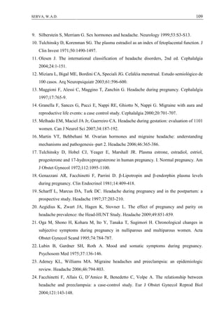 109SERVA, W.A.D.
9. Silberstein S, Merriam G. Sex hormones and headache. Neurology 1999;53:S3-S13.
10. Tulchinsky D, Korenman SG. The plasma estradiol as an index of fetoplacental function. J
Clin Invest 1971;50:1490-1497.
11. Olesen J. The international classification of headache disorders, 2nd ed. Cephalalgia
2004;24:1-151.
12. Miziara L, Bigal ME, Bordini CA, Speciali JG. Cefaléia menstrual. Estudo semiológico de
100 casos. Arq Neuropsiquiatr 2003;61:596-600.
13. Maggioni F, Alessi C, Maggino T, Zanchin G. Headache during pregnancy. Cephalalgia
1997;17:765-9.
14. Granella F, Sances G, Pucci E, Nappi RE, Ghiotto N, Nappi G. Migraine with aura and
reproductive life events: a case control study. Cephalalgia 2000;20:701-707.
15. Melhado EM, Maciel JA Jr, Guerreiro CA. Headache during gestation: evaluation of 1101
women. Can J Neurol Sci 2007;34:187-192.
16. Martin VT, Behbehani M. Ovarian hormones and migraine headache: understanding
mechanisms and pathogenesis–part 2. Headache 2006;46:365-386.
17. Tulchinsky D, Hobel CJ, Yeager E, Marshall JR. Plasma estrone, estradiol, estriol,
progesterone and 17-hydroxyprogesterone in human pregnancy. I. Normal pregnancy. Am
J Obstet Gynecol 1972;112:1095-1100.
18. Genazzani AR, Facchinetti F, Parrini D. β-Lipotropin and β-endorphin plasma levels
during pregnancy. Clin Endocrinol 1981;14:409-418.
19. Scharff L, Marcus DA, Turk DC. Headache during pregnancy and in the postpartum: a
prospective study. Headache 1997;37:203-210.
20. Aegidius K, Zwart JA, Hagen K, Stovner L. The effect of pregnancy and parity on
headache prevalence: the Head-HUNT Study. Headache 2009;49:851-859.
21. Oga M, Shono H, Kohara M, Ito Y, Tanaka T, Sugimori H. Chronological changes in
subjective symptoms during pregnancy in nulliparous and multiparous women. Acta
Obstet Gynecol Scand 1995;74:784-787.
22. Lubin B, Gardner SH, Roth A. Mood and somatic symptoms during pregnancy.
Psychosom Med 1975;37:136-146.
23. Adeney KL, Williams MA. Migraine headaches and preeclampsia: an epidemiologic
review. Headache 2006;46:794-803.
24. Facchinetti F, Allais G, D’Amico R, Benedetto C, Volpe A. The relationship between
headache and preeclampsia: a case-control study. Eur J Obstet Gynecol Reprod Biol
2004;121:143-148.
 