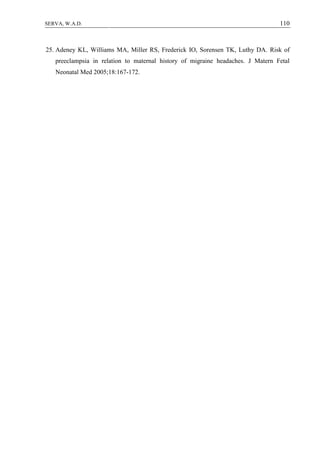 110SERVA, W.A.D.
25. Adeney KL, Williams MA, Miller RS, Frederick IO, Sorensen TK, Luthy DA. Risk of
preeclampsia in relation to maternal history of migraine headaches. J Matern Fetal
Neonatal Med 2005;18:167-172.
 