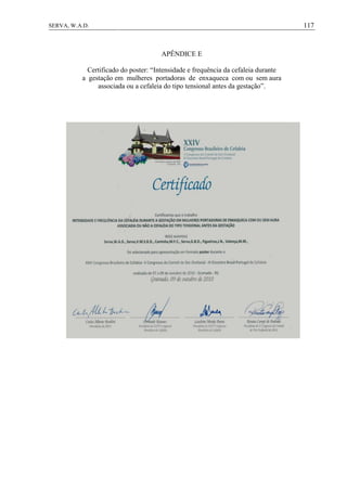117SERVA, W.A.D.
APÊNDICE E
Certificado do poster: “Intensidade e frequência da cefaleia durante
a gestação em mulheres portadoras de enxaqueca com ou sem aura
associada ou a cefaleia do tipo tensional antes da gestação”.
 