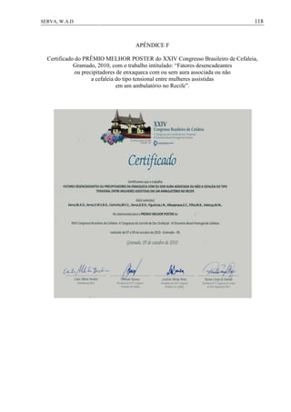 118SERVA, W.A.D.
APÊNDICE F
Certificado do PRÊMIO MELHOR POSTER do XXIV Congresso Brasileiro de Cefaleia,
Gramado, 2010, com o trabalho intitulado: “Fatores desencadeantes
ou precipitadores de enxaqueca com ou sem aura associada ou não
a cefaleia do tipo tensional entre mulheres assistidas
em um ambulatório no Recife”.
 