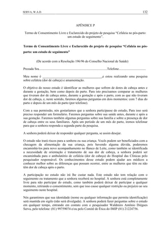 132SERVA, W.A.D.
APÊNDICE P
Termo de Consentimento Livre e Esclarecido do projeto de pesquisa “Cefaleia no pós-parto:
um estudo de seguimento”.
Termo de Consentimento Livre e Esclarecido do projeto de pesquisa “Cefaleia no pós-
parto: um estudo de seguimento”
(De acordo com a Resolução 196/96 do Conselho Nacional de Saúde)
Prezada Sra...................................................................................Telefone.................................
Meu nome é ____________________________________,e estou realizando uma pesquisa
sobre cefaleia (dor de cabeça) e amamentação.
O objetivo do nosso estudo é identificar as mulheres que sofrem de dores de cabeça antes e
durante a gestação, bem como depois do parto. Para isto precisamos comparar as mulheres
que tiveram dor de cabeça antes, durante a gestação e após o parto, com as que não tiveram
dor de cabeça, e, neste sentido, faremos algumas perguntas em dois momentos: com 7 dias do
parto e depois de um mês do parto (por telefone).
Com a sua permissão, nós gostaríamos que a senhora participasse do estudo. Para isso será
preciso responder um formulário. Faremos perguntas sobre sua saúde antes, durante e após a
sua gestação. Faremos também algumas perguntas sobre sua família e sobre a presença de dor
de cabeça entre os seus familiares. Após um período de um mês do parto, iremos telefonar
para que a senhora responda a segunda parte da pesquisa.
A senhora poderá deixar de responder qualquer pergunta, se assim desejar.
O estudo não trará riscos para a senhora ou sua criança. Vocês podem ser beneficiados com a
checagem da alimentação da sua criança, pois havendo alguma dúvida, poderemos
encaminhá-los para novo acompanhamento no Banco de Leite, como também se identificada
a necessidade de orientação e tratamento de sua dor de cabeça, a senhora poderá ser
encaminhada para o ambulatório de cefaleia (dor de cabeça) do Hospital das Clínicas pelo
pesquisador responsável. Os conhecimentos desse estudo podem ajudar aos médicos a
conhecer melhor sobre as diferenças que possam ocorrer, entre as mulheres que têm ou não
têm dor de cabeça após o parto.
A participação no estudo não irá lhe custar nada. Este estudo não tem relação com o
seguimento ou tratamento que a senhora receberá no hospital. A senhora está completamente
livre para não participar do estudo, como também poderá deixar de participar a qualquer
momento, retirando o consentimento, sem que isso cause qualquer restrição ou prejuízo ao seu
seguimento neste hospital.
Nós garantimos que sua identidade (nome ou qualquer informação que permita identificação)
será mantida em sigilo (não será divulgada). A senhora poderá fazer perguntas sobre o estudo
em qualquer tempo, entrando em contato com o pesquisador Waldmiro Antônio Diégues
Serva, pelo telefone: (81) 99759074 e/ou pelo Comitê de Ética do IMIP (81) 21224756.
 