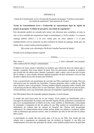134SERVA, W.A.D.
APÊNDICE Q
Termo de Consentimento Livre e Esclarecido do projeto de pesquisa “Cefaleia no pós-parto:
um estudo de seguimento” para menores de 18 anos.
Termo de Consentimento Livre e Esclarecido ao representante legal do sujeito do
projeto de pesquisa “Cefaleia no pós-parto: um estudo de seguimento”
Este documento poderá ser assinado pela menor com dezesseis anos completos ou mais se
esta: a) tiver recebido dos responsáveis legais a emancipação ( ); b) for casada ( ); c) exercer
emprego público efetivo ( ); d) tiver colado grau em curso superior ( ); e) pelo
estabelecimento civil ou comercial, ou pela existência de relação de emprego, desde que, em
função deles, a menor tenha economia própria ( ).
(De acordo com a Resolução 196/96 do Conselho Nacional de Saúde)
Prezado (a) Sr (a) Representante Legal de
...............................................................................Telefone........................................................
Meu nome é ____________________________________,e estou realizando uma pesquisa
sobre cefaleia (dor de cabeça) e amamentação.
O objetivo do nosso estudo é identificar as mulheres que sofrem de dores de cabeça antes e
durante a gestação, bem como depois do parto. Para isto precisamos comparar as mulheres
que tiveram dor de cabeça antes, durante a gestação e após o parto, com as que não tiveram
dor de cabeça, e, neste sentido, faremos algumas perguntas em dois momentos: com sete dias
do parto e depois de um mês do parto (por telefone).
Com a sua permissão, nós gostaríamos de convidar sua filha a participar do estudo. Para isso
será preciso que ela responda um formulário. Faremos perguntas sobre a saúde de sua filha
antes, durante e após a sua gestação. Faremos também algumas perguntas sobre a família dela
e da presença de dor de cabeça entre os seus familiares. Após um período de um mês do parto,
iremos telefonar, com a sua autorização, para que ela responda a segunda parte da pesquisa.
Sua filha poderá deixar de responder qualquer pergunta, se assim desejar.
O estudo não trará riscos para ela ou sua criança. Vocês podem ser beneficiados com a
checagem da alimentação da criança, pois havendo alguma dúvida, poderemos encaminhá-los
para novo acompanhamento no Banco de Leite, como também se identificada a necessidade
de orientação e tratamento da dor de cabeça de sua filha, poderá ser encaminhada para o
ambulatório de cefaleia (dor de cabeça) do Hospital das Clínicas pelo pesquisador
responsável. Os conhecimentos desse estudo podem ajudar aos médicos a conhecer melhor
sobre as diferenças que possam ocorrer, entre as mulheres que têm ou não têm dor de cabeça
após o parto.
A participação no estudo não terá custos para o Sr (a) ou sua filha. Este estudo não tem
relação com o seguimento ou tratamento que ela receberá no hospital. A sua filha está
completamente livre para não participar do estudo, como também poderá deixar de participar
 
