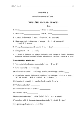 136SERVA, W.A.D.
APÊNDICE R
Formulário de Coleta de Dados.
FORMULÁRIO DE COLETA DE DADOS
Data______________________
1. Nome_________________________ Telefone p/ contato_________________
2. Idade da mãe___________________ Idade da Criança___________________
3. Raça/cor: 1 - branca ( ) 2- negra ( ) 3 - parda ( ) 4 – amarela ( )
4. Idade gestacional: 1 - Menos que 37 semanas ( ) 2 – 37 à 42 semanas ( )
3 – mais de 42 semanas ( )
5. Doença durante a gestação: 1 - sim ( ) 2 - não ( ) Qual?___________________
6. Parto gemelar: 1-sim ( ) 2 - não ( )
7. A mulher é portadora de doença neurológica que caracteriza cefaleia secundária
(epilepsia, aneurisma, tumores cerebrais, malformações vasculares): 1-sim ( ) 2- não ( )
Se sim, suspender a entrevista.
8. Tem contra indicação para a amamentação: 1-sim ( ) 2- não (2 )
9. Parto: 1-normal () 2-cesariana ( )
10. Estado civil: 1-solteira ( ) 2-casada ( ) 3-união consensual ( ) 4-outros ( )_____
11. Escolaridade materna (última série concluída): 1- Nenhuma ( ) 2- 1ª a 4ª série ( )
3- 5ª a 8ª série ( ) 4- 9ª série ou mais ( ) 5 – Superior ( )
12. Ocupação: 1- estuda ( ) 2 - trabalha fora de casa ( ) 3 - do lar ( )
13. Qual a renda familiar? ___________
14. Número de moradores na residência _____________
15. Renda per capita _____________
16. Quantas gestações teve? 1 - 1 ( ) 2 - 2 ( ) 3 - 3 ( ) 4 - 4 ou mais ( )
17. A senhora sofria de dor de cabeça antes da gestação? 1 - sim ( ) 2 - não ( )
Se resposta negativa, encerrar a entrevista.
 