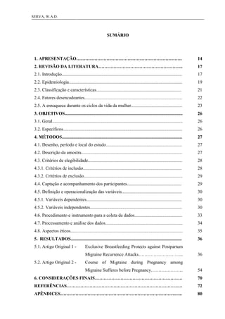 11SERVA, W.A.D.
SUMÁRIO
1. APRESENTAÇÃO……………………………………………………………. 14
2. REVISÃO DA LITERATURA……………………………………………….. 17
2.1. Introdução.......................................................................................................... 17
2.2. Epidemiologia.................................................................................................... 19
2.3. Classificação e características........................................................................... 21
2.4. Fatores desencadeantes...................................................................................... 22
2.5. A enxaqueca durante os ciclos da vida da mulher............................................. 23
3. OBJETIVOS........................................................................................................ 26
3.1. Geral................................................................................................................... 26
3.2. Específicos......................................................................................................... 26
4. MÉTODOS.......................................................................................................... 27
4.1. Desenho, período e local do estudo................................................................... 27
4.2. Descrição da amostra......................................................................................... 27
4.3. Critérios de elegibilidade................................................................................... 28
4.3.1. Critérios de inclusão....................................................................................... 28
4.3.2. Critérios de exclusão....................................................................................... 29
4.4. Captação e acompanhamento dos participantes................................................ 29
4.5. Definição e operacionalização das variáveis..................................................... 30
4.5.1. Variáveis dependentes.................................................................................... 30
4.5.2. Variáveis independentes................................................................................. 30
4.6. Procedimento e instrumento para a coleta de dados.......................................... 33
4.7. Processamento e análise dos dados.................................................................... 34
4.8. Aspectos éticos................................................................................................... 35
5. RESULTADOS.................................................................................................. 36
5.1. Artigo Original 1 - Exclusive Breastfeeding Protects against Postpartum
Migraine Recurrence Attacks………………………... 36
5.2. Artigo Original 2 - Course of Migraine during Pregnancy among
Migraine Sufferes before Pregnancy………………… 54
6. CONSIDERAÇÕES FINAIS…………………………………………………. 70
REFERÊNCIAS…………………………….………………………………….… 72
APÊNDICES………………………………………………………………….….. 80
 