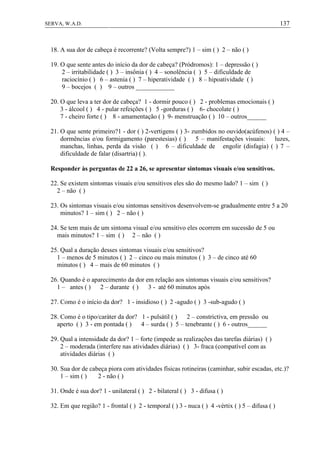 137SERVA, W.A.D.
18. A sua dor de cabeça é recorrente? (Volta sempre?) 1 – sim ( ) 2 – não ( )
19. O que sente antes do início da dor de cabeça? (Pródromos): 1 – depressão ( )
2 – irritabilidade ( ) 3 – insônia ( ) 4 – sonolência ( ) 5 – dificuldade de
raciocínio ( ) 6 – astenia ( ) 7 – hiperatividade ( ) 8 – hipoatividade ( )
9 – bocejos ( ) 9 – outros ____________
20. O que leva a ter dor de cabeça? 1 - dormir pouco ( ) 2 - problemas emocionais ( )
3 - álcool ( ) 4 - pular refeições ( ) 5 -gorduras ( ) 6- chocolate ( )
7 - cheiro forte ( ) 8 - amamentação ( ) 9- menstruação ( ) 10 – outros______
21. O que sente primeiro?1 - dor ( ) 2-vertigens ( ) 3- zumbidos no ouvido(acúfenos) ( ) 4 –
dormências e/ou formigamento (parestesias) ( ) 5 – manifestações visuais: luzes,
manchas, linhas, perda da visão ( ) 6 – dificuldade de engolir (disfagia) ( ) 7 –
dificuldade de falar (disartria) ( ).
Responder às perguntas de 22 a 26, se apresentar sintomas visuais e/ou sensitivos.
22. Se existem sintomas visuais e/ou sensitivos eles são do mesmo lado? 1 – sim ( )
2 – não ( )
23. Os sintomas visuais e/ou sintomas sensitivos desenvolvem-se gradualmente entre 5 a 20
minutos? 1 – sim ( ) 2 – não ( )
24. Se tem mais de um sintoma visual e/ou sensitivo eles ocorrem em sucessão de 5 ou
mais minutos? 1 – sim ( ) 2 – não ( )
25. Qual a duração desses sintomas visuais e/ou sensitivos?
1 – menos de 5 minutos ( ) 2 – cinco ou mais minutos ( ) 3 – de cinco até 60
minutos ( ) 4 – mais de 60 minutos ( )
26. Quando é o aparecimento da dor em relação aos sintomas visuais e/ou sensitivos?
1 – antes ( ) 2 – durante ( ) 3 - até 60 minutos após
27. Como é o início da dor? 1 - insidioso ( ) 2 -agudo ( ) 3 -sub-agudo ( )
28. Como é o tipo/caráter da dor? 1 - pulsátil ( ) 2 – constrictiva, em pressão ou
aperto ( ) 3 - em pontada ( ) 4 – surda ( ) 5 – tenebrante ( ) 6 - outros______
29. Qual a intensidade da dor? 1 – forte (impede as realizações das tarefas diárias) ( )
2 – moderada (interfere nas atividades diárias) ( ) 3- fraca (compatível com as
atividades diárias ( )
30. Sua dor de cabeça piora com atividades físicas rotineiras (caminhar, subir escadas, etc.)?
1 – sim ( ) 2 - não ( )
31. Onde é sua dor? 1 - unilateral ( ) 2 - bilateral ( ) 3 - difusa ( )
32. Em que região? 1 - frontal ( ) 2 - temporal ( ) 3 - nuca ( ) 4 -vértix ( ) 5 – difusa ( )
 