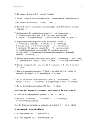 138SERVA, W.A.D.
33. Há mudança de lado da dor? 1-sim ( ) 2 - não ( )
34. Se sim:1 - muda de lado na mesma crise ( ) 2 - muda de lado em crises diferentes ( )
35. Há mudança de localização? 1 – sim ( ) 2 – não ( )
36. Se sim: 1- muda de localização na mesma crise ( ) 2 -muda de localização em crises
diferentes ( )
37. Qual a duração dos episódios de dor de cabeça? 1 – até trinta minutos ( )
2 – de trinta minutos a uma hora ( ) 3 – entre uma a quatro horas ( )
4 – entre 4 a 72 horas (tres dias) ( ) 5 – mais de 3 dias até 7 dias ( ) 6 – diária ( )
38. O que sente durante os episódios de dor de cabeça? 1 - náuseas ( )
2 - vômitos ( ) 3 - palidez ( ) 4 -fotofobia ( ) 5 – fonofobia ( )
6 -turvação visual ( ) 7 - lacrimejamento ( ) 8 - obstrução nasal ( )
9 -vertigens ( ) 10 -hiperemia conjuntival ( ) 11 - sudorese nas mãos ( )
12 – manifestações visuais (escotomas) ( ) 13 –dormência (parestesia) ( )
14 – anorexia ( ) 15 – aumento da sensibilidade dolorosa da cabeça à palpação
manual ( ) 16 – outros______
39. Quantas crises de dor de cabeça iguais a essa já teve? 1 – uma vez ( ) 2 – duas vezes ( )
3 – entre três e cinco vezes ( ) 4 – cinco a 10 vezes ( ) 5 – dez vezes ou mais vezes ( )
40. Quantas crises por mês? 1 – uma crise ( ) 2 – duas crises ( ) 3 – mais de tres crises ( )
4 – outros _______
41. Já teve: 1-traumatismo na cabeça (TCE) ( ) 2- convulsão febril ( ) 3 -enjôos em
viagens ( ) 4 -epilepsia ( ) 5 – sonambulismo ( ) 6 – nada ( )
42. Na sua família quem tem dor de cabeça? 1- mãe ( ) 2-avó materna ( ) 3 – avô
materno( ) 4 -pai ( ) 5 -avó paterna ( ) 6 -avô paterno ( ) 7 - irmãs ( ) 8 -irmãos( )
43. Na sua família alguém tem epilepsia? 1 -Sim ( ) 2 - não ( )
Agora, vou fazer algumas perguntas sobre o que aconteceu durante a gestação.
44. Tinha dor de cabeça durante a gestação? 1 - sim ( ) 2 - não ( )
45. Se sim: 1 - 1º trimestre ( ) 2 - 2º trimestre ( ) 3 - 3º trimestre( )
4 – durante toda a gestação ( )
46. A dor de cabeça era igual a que sentia antes da gestação? 1 – ( ) sim 2 – não ( )
Se não, responder as questões 47 e 48.
47. 1 – menos intensa ( ) 2 – mais intensa ( )
48. 1 – mais freqüente ( ) 2 – menos freqüente ( )
 