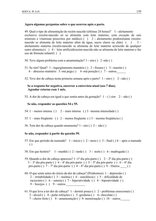 139SERVA, W.A.D.
Agora algumas perguntas sobre o que ocorreu após o parto.
49. Qual o tipo de alimentação do recém nascido (últimas 24 horas)? 1 - aleitamento
exclusivo (recém-nascido só se alimenta com leite materno, com exceção de sais
minerais e vitaminas prescritos por médico) ( ) 2 - aleitamento predominante (recém-
nascido se alimenta de leite materno além de água, sucos claros ou chás) ( ) 3 -
aleitamento materno (recém-nascido se alimenta de leite materno acrescido de qualquer
outro alimento) ( ) 4 - leite artificial(recém-nascido não se alimenta de leite materno e faz
uso de fórmula infantil) ( ).
50. Teve algum problema com a amamentação? 1 - sim ( ) 2 -não ( )
51. Se sim? Qual? 1 - ingurgitamento mamário ( ) 2 - fissura ( ) 3 - mastite ( )
4 – abscesso mamário 5 -má pega ( ) 6 -má posição ( ) 7 – outros______
52. Teve dor de cabeça nesta primeira semana após o parto? 1 - sim ( ) 2 - não ( )
Se a resposta for negativa, encerrar a entrevista atual (aos 7 dias).
Agendar retorno com 1 mês.
53. A dor de cabeça era igual a que sentia antes da gestação? 1 – ( ) sim 2 – não ( )
Se não, responder as questões 54 e 55.
54. 1 – menos intensa ( ) 2 – mais intensa ( ) 3 –mesma intensidade ( )
55. 1 – mais freqüente ( ) 2 – menos freqüente ( ) 3 – mesma freqüência ( )
56. Tem dor de cabeça quando amamenta? 1 - sim ( ) 2 - não ( )
Se não, responder à partir da questão 59.
57. Em que período da mamada? 1 - início ( ) 2 - meio ( ) 3 - final ( ) 4 – após a mamada
( )
58. Em que horário? 1 - manhã ( ) 2 - tarde ( ) 3 - noite ( ) 4 - madrugada ( )
59. Quando a dor de cabeça apareceu? 1 -1º dia pós-parto ( ) 2 – 2º dia pós-parto ( )
3 – 3º dia pós-parto ( ) 4 – 4º dia pós-parto ( ) 5 – 5º dia pós-parto ( ) 6 – 6º dia
pós-parto ( ) 7 – 7º dia pós-parto ( ) 8 – 8o
dia pós-parto ( ) 9 – Outros ____ ( )
60. O que sente antes do início da dor de cabeça? (Pródromos): 1 – depressão ( )
2 – irritabilidade ( ) 3 – insônia ( ) 4 – sonolência ( ) 5 – dificuldade de
raciocínio ( ) 6 – astenia ( ) 7 – hiperatividade ( ) 8 – hipoatividade ( )
9 – bocejos ( ) 9 – outros ____________
61. O que leva a ter dor de cabeça? 1 - dormir pouco ( ) 2 - problemas emocionais ( )
3 - álcool ( ) 4 - pular refeições ( ) 5 -gorduras ( ) 6- chocolate ( )
7 - cheiro forte ( ) 8 - amamentação ( ) 9- menstruação ( ) 10 – outros______
 