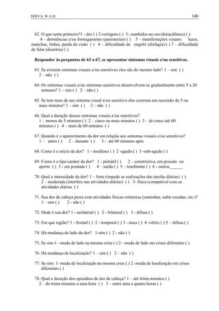 140SERVA, W.A.D.
62. O que sente primeiro?1 - dor ( ) 2-vertigens ( ) 3- zumbidos no ouvido(acúfenos) ( )
4 – dormências e/ou formigamento (parestesias) ( ) 5 – manifestações visuais: luzes,
manchas, linhas, perda da visão ( ) 6 – dificuldade de engolir (disfagia) ( ) 7 – dificuldade
de falar (disartria) ( ).
Responder às perguntas de 63 a 67, se apresentar sintomas visuais e/ou sensitivos.
63. Se existem sintomas visuais e/ou sensitivos eles são do mesmo lado? 1 – sim ( )
2 – não ( )
64. Os sintomas visuais e/ou sintomas sensitivos desenvolvem-se gradualmente entre 5 a 20
minutos? 1 – sim ( ) 2 – não ( )
65. Se tem mais de um sintoma visual e/ou sensitivo eles ocorrem em sucessão de 5 ou
mais minutos? 1 – sim ( ) 2 – não ( )
66. Qual a duração desses sintomas visuais e/ou sensitivos?
1 – menos de 5 minutos ( ) 2 – cinco ou mais minutos ( ) 3 – de cinco até 60
minutos ( ) 4 – mais de 60 minutos ( )
67. Quando é o aparecimento da dor em relação aos sintomas visuais e/ou sensitivos?
1 – antes ( ) 2 – durante ( ) 3 - até 60 minutos após
68. Como é o início da dor? 1 - insidioso ( ) 2 -agudo ( ) 3 -sub-agudo ( )
69. Como é o tipo/caráter da dor? 1 - pulsátil ( ) 2 – constrictiva, em pressão ou
aperto ( ) 3 - em pontada ( ) 4 – surda ( ) 5 – tenebrante ( ) 6 - outros______
70. Qual a intensidade da dor? 1 – forte (impede as realizações das tarefas diárias) ( )
2 – moderada (interfere nas atividades diárias) ( ) 3- fraca (compatível com as
atividades diárias ( )
71. Sua dor de cabeça piora com atividades físicas rotineiras (caminhar, subir escadas, etc.)?
1 – sim ( ) 2 - não ( )
72. Onde é sua dor? 1 - unilateral ( ) 2 - bilateral ( ) 3 - difusa ( )
73. Em que região? 1 - frontal ( ) 2 - temporal ( ) 3 - nuca ( ) 4 -vértix ( ) 5 – difusa ( )
74. Há mudança de lado da dor? 1-sim ( ) 2 - não ( )
75. Se sim:1 - muda de lado na mesma crise ( ) 2 - muda de lado em crises diferentes ( )
76. Há mudança de localização? 1 – sim ( ) 2 – não ( )
77. Se sim: 1- muda de localização na mesma crise ( ) 2 -muda de localização em crises
diferentes ( )
78. Qual a duração dos episódios de dor de cabeça? 1 – até trinta minutos ( )
2 – de trinta minutos a uma hora ( ) 3 – entre uma a quatro horas ( )
 