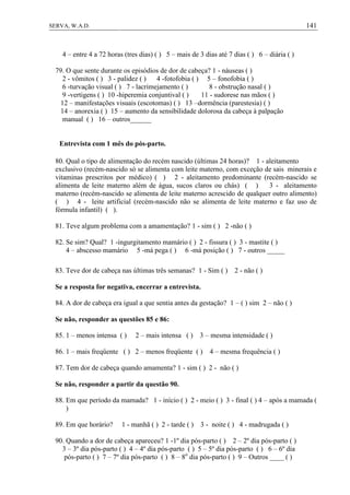 141SERVA, W.A.D.
4 – entre 4 a 72 horas (tres dias) ( ) 5 – mais de 3 dias até 7 dias ( ) 6 – diária ( )
79. O que sente durante os episódios de dor de cabeça? 1 - náuseas ( )
2 - vômitos ( ) 3 - palidez ( ) 4 -fotofobia ( ) 5 – fonofobia ( )
6 -turvação visual ( ) 7 - lacrimejamento ( ) 8 - obstrução nasal ( )
9 -vertigens ( ) 10 -hiperemia conjuntival ( ) 11 - sudorese nas mãos ( )
12 – manifestações visuais (escotomas) ( ) 13 –dormência (parestesia) ( )
14 – anorexia ( ) 15 – aumento da sensibilidade dolorosa da cabeça à palpação
manual ( ) 16 – outros______
Entrevista com 1 mês do pós-parto.
80. Qual o tipo de alimentação do recém nascido (últimas 24 horas)? 1 - aleitamento
exclusivo (recém-nascido só se alimenta com leite materno, com exceção de sais minerais e
vitaminas prescritos por médico) ( ) 2 - aleitamento predominante (recém-nascido se
alimenta de leite materno além de água, sucos claros ou chás) ( ) 3 - aleitamento
materno (recém-nascido se alimenta de leite materno acrescido de qualquer outro alimento)
( ) 4 - leite artificial (recém-nascido não se alimenta de leite materno e faz uso de
fórmula infantil) ( ).
81. Teve algum problema com a amamentação? 1 - sim ( ) 2 -não ( )
82. Se sim? Qual? 1 -ingurgitamento mamário ( ) 2 - fissura ( ) 3 - mastite ( )
4 – abscesso mamário 5 -má pega ( ) 6 -má posição ( ) 7 - outros _____
83. Teve dor de cabeça nas últimas três semanas? 1 - Sim ( ) 2 - não ( )
Se a resposta for negativa, encerrar a entrevista.
84. A dor de cabeça era igual a que sentia antes da gestação? 1 – ( ) sim 2 – não ( )
Se não, responder as questões 85 e 86:
85. 1 – menos intensa ( ) 2 – mais intensa ( ) 3 – mesma intensidade ( )
86. 1 – mais freqüente ( ) 2 – menos freqüente ( ) 4 – mesma frequência ( )
87. Tem dor de cabeça quando amamenta? 1 - sim ( ) 2 - não ( )
Se não, responder a partir da questão 90.
88. Em que período da mamada? 1 - início ( ) 2 - meio ( ) 3 - final ( ) 4 – após a mamada (
)
89. Em que horário? 1 - manhã ( ) 2 - tarde ( ) 3 - noite ( ) 4 - madrugada ( )
90. Quando a dor de cabeça apareceu? 1 -1º dia pós-parto ( ) 2 – 2º dia pós-parto ( )
3 – 3º dia pós-parto ( ) 4 – 4º dia pós-parto ( ) 5 – 5º dia pós-parto ( ) 6 – 6º dia
pós-parto ( ) 7 – 7º dia pós-parto ( ) 8 – 8o
dia pós-parto ( ) 9 – Outros ____ ( )
 