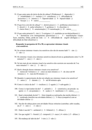 142SERVA, W.A.D.
91. O que sente antes do início da dor de cabeça? (Pródromos): 1 – depressão ( )
2 – irritabilidade ( ) 3 – insônia ( ) 4 – sonolência ( ) 5 – dificuldade de
raciocínio ( ) 6 – astenia ( ) 7 – hiperatividade ( ) 8 – hipoatividade ( )
9 – bocejos ( ) 9 – outros ____________
92. O que leva a ter dor de cabeça? 1 - dormir pouco ( ) 2 - problemas emocionais ( )
3 - álcool ( ) 4 - pular refeições ( ) 5 -gorduras ( ) 6- chocolate ( )
7 - cheiro forte ( ) 8 - amamentação ( ) 9- menstruação ( ) 10 – outros______
93. O que sente primeiro?1 - dor ( ) 2-vertigens ( ) 3- zumbidos no ouvido(acúfenos) ( )
4 – dormências e/ou formigamento (parestesias) ( ) 5 – manifestações visuais:
luzes, manchas, linhas, perda da visão ( ) 6 – dificuldade de engolir (disfagia) ( ) 7 –
dificuldade de falar (disartria) ( ).
Responder às perguntas de 94 a 98, se apresentar sintomas visuais
e/ou sensitivos.
94. Se existem sintomas visuais e/ou sensitivos eles são do mesmo lado? 1 – sim ( )
2 – não ( )
95. Os sintomas visuais e/ou sintomas sensitivos desenvolvem-se gradualmente entre 5 a 20
minutos? 1 – sim ( ) 2 – não ( )
96. Se tem mais de um sintoma visual e/ou sensitivo eles ocorrem em sucessão de 5 ou
mais minutos? 1 – sim ( ) 2 – não ( )
97. Qual a duração desses sintomas visuais e/ou sensitivos?
1 – menos de 5 minutos ( ) 2 – cinco ou mais minutos ( ) 3 – de cinco até 60
minutos ( ) 4 – mais de 60 minutos ( )
98. Quando é o aparecimento da dor em relação aos sintomas visuais e/ou sensitivos?
1 – antes ( ) 2 – durante ( ) 3 - até 60 minutos após
99. Como é o início da dor? 1 - insidioso ( ) 2 -agudo ( ) 3 -sub-agudo ( )
100. Como é o tipo/caráter da dor? 1 - pulsátil ( ) 2 – constrictiva, em pressão ou
aperto ( ) 3 - em pontada ( ) 4 – surda ( ) 5 – tenebrante ( ) 6 - outros______
101. Qual a intensidade da dor? 1 – forte (impede as realizações das tarefas diárias) ( )
2 – moderada (interfere nas atividades diárias) ( ) 3- fraca (compatível com as
atividades diárias ( )
102. Sua dor de cabeça piora com atividades físicas rotineiras (caminhar, subir escadas,
etc.)? 1 – sim ( ) 2 - não ( )
103. Onde é sua dor? 1 - unilateral ( ) 2 - bilateral ( ) 3 - difusa ( )
104. Em que região? 1 - frontal ( ) 2 - temporal ( ) 3 - nuca ( ) 4 -vértix ( ) 5 – difusa ( )
105. Há mudança de lado da dor? 1-sim ( ) 2 - não ( )
 