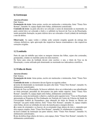 146SERVA, W.A.D.
b) Contracapa
Anverso (Frente)
Cor: branca;
Formatação do texto: letras pretas, escrito em maiúsculas e minúsculas, fonte “Times New
Roman”, tamanho 16, espaço duplo entre linhas, alinhamento centralizado.
Conteúdo do texto: na parte alta deve ser colocado o nome do doutorando ou mestrando; na
parte central deve ser colocado o título e o subtítulo (se houver) da Tese ou da Dissertação,
sendo permitida ilustração; na parte inferior deve ser colocados o local (cidade) da instituição
e ano da defesa.
Observação: As capas verdes e sólidas serão somente exigidas quando da entrega dos
volumes definitivos, após aprovação das respectivas bancas examinadoras e das respectivas
correções exigidas.
1.2 Lombada
Parte da capa do trabalho que reúne as margens internas das folhas, sejam elas costuradas,
grampeadas, coladas ou mantidas juntas de outra maneira.
De baixo para cima da lombada devem estar escritos: o ano, o título da Tese ou da
Dissertação, o nome utilizado pelo doutorando ou mestrando nos indexadores científicos.
1.3 Folha de Rosto
Anverso (frente)
Cor: branca;
Formatação do texto: letras pretas, escrito em maiúsculas e minúsculas, fonte “Times New
Roman”.
Conteúdo do texto: os elementos devem figurar na seguinte ordem:
a) nome do doutorando ou mestrando (na parte alta fonte “Times New Roman”, tamanho 16,
alinhamento centralizado);
b) título da Tese ou Dissertação. Se houver subtítulo, deve ser evidenciada a sua subordinação
ao título principal, precedido de dois-pontos (na parte média superior, fonte “Times New
Roman”, tamanho 16, espaço duplo entre linhas, alinhamento centralizado);
c) natureza, nome da instituição e objetivo, explícito pelo seguinte texto: “Tese ou Dissertação
apresentada ao Programa de Pós-Graduação em Nutrição do Centro de Ciências da Saúde da
Universidade Federal de Pernambuco, para obtenção do título de Doutor ou Mestre em
Nutrição” (na parte média inferior, fonte “Times New Roman”, tamanho 14, espaço simples
entre linhas, devem ser alinhados do meio da mancha para a margem direita);
d) o nome do orientador e se houver, do co-orientador (logo abaixo do item c, separados por
dois espaços simples, fonte “Times New Roman”, tamanho 14, alinhamento à esquerda);
e) local (cidade) da instituição (na parte inferior, fonte “Times New Roman”, tamanho 14,
alinhamento centralizado);
f) ano da defesa (logo abaixo do item e, sem espaço, fonte “Times New Roman”, tamanho 14,
alinhamento centralizado).
 