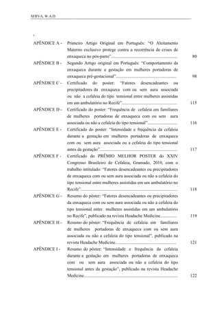 12SERVA, W.A.D.
.
APÊNDICE A - Primeiro Artigo Original em Português: “O Aleitamento
Materno exclusivo protege contra a recorrência de crises de
enxaqueca no pós-parto”............................................................ 80
APÊNDICE B - Segundo Artigo original em Português: “Comportamento da
enxaqueca durante a gestação em mulheres portadoras de
enxaqueca pré-gestacional”....................................................... 98
APÊNDICE C - Certificado do poster: “Fatores desencadeantes ou
precipitadores da enxaqueca com ou sem aura associada
ou não a cefaleia do tipo tensional entre mulheres assistidas
em um ambulatório no Recife”.................................................. 115
APÊNDICE D - Certificado do poster: “Frequência de cefaleia em familiares
de mulheres portadoras de enxaqueca com ou sem aura
associada ou não a cefaleia do tipo tensional”........................... 116
APÊNDICE E - Certificado do poster: “Intensidade e frequência da cefaleia
durante a gestação em mulheres portadoras de enxaqueca
com ou sem aura associada ou a cefaleia do tipo tensional
antes da gestação”...................................................................... 117
APÊNDICE F - Certificado do PRÊMIO MELHOR POSTER do XXIV
Congresso Brasileiro de Cefaleia, Gramado, 2010, com o
trabalho intitulado: “Fatores desencadeantes ou precipitadores
de enxaqueca com ou sem aura associada ou não a cefaleia do
tipo tensional entre mulheres assistidas em um ambulatório no
Recife”........................................................................................ 118
APÊNDICE G - Resumo do pôster: “Fatores desencadeantes ou precipitadores
da enxaqueca com ou sem aura associada ou não a cefaleia do
tipo tensional entre mulheres assistidas em um ambulatório
no Recife”, publicado na revista Headache Medicine............... 119
APÊNDICE H - Resumo do pôster: “Frequência de cefaleia em familiares
de mulheres portadoras de enxaqueca com ou sem aura
associada ou não a cefaleia do tipo tensional”, publicado na
revista Headache Medicine....................................................... 121
APÊNDICE I - Resumo do pôster: “Intensidade e frequência da cefaleia
durante a gestação em mulheres portadoras de enxaqueca
com ou sem aura associada ou não a cefaleia do tipo
tensional antes da gestação”, publicado na revista Headache
Medicine..................................................................................... 122
 
