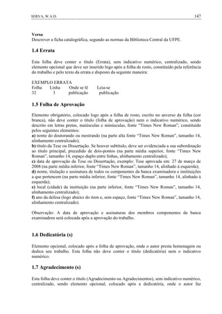 147SERVA, W.A.D.
Verso
Descrever a ficha catalográfica, segundo as normas da Biblioteca Central da UFPE.
1.4 Errata
Esta folha deve conter o título (Errata), sem indicativo numérico, centralizado, sendo
elemento opcional que deve ser inserido logo após a folha de rosto, constituído pela referência
do trabalho e pelo texto da errata e disposto da seguinte maneira:
EXEMPLO ERRATA
Folha Linha Onde se lê Leia-se
32 3 publicação publicação
1.5 Folha de Aprovação
Elemento obrigatório, colocado logo após a folha de rosto, escrito no anverso da folha (cor
branca), não deve conter o título (folha de aprovação) nem o indicativo numérico, sendo
descrito em letras pretas, maiúsculas e minúsculas, fonte “Times New Roman”, constituído
pelos seguintes elementos:
a) nome do doutorando ou mestrando (na parte alta fonte “Times New Roman”, tamanho 14,
alinhamento centralizado);
b) título da Tese ou Dissertação. Se houver subtítulo, deve ser evidenciada a sua subordinação
ao título principal, precedido de dois-pontos (na parte média superior, fonte “Times New
Roman”, tamanho 14, espaço duplo entre linhas, alinhamento centralizado);
c) data de aprovação da Tese ou Dissertação, exemplo: Tese aprovada em: 27 de março de
2008 (na parte média inferior, fonte “Times New Roman”, tamanho 14, alinhado à esquerda);
d) nome, titulação e assinatura de todos os componentes da banca examinadora e instituições
a que pertencem (na parte média inferior, fonte “Times New Roman”, tamanho 14, alinhado à
esquerda);
e) local (cidade) da instituição (na parte inferior, fonte “Times New Roman”, tamanho 14,
alinhamento centralizado);
f) ano da defesa (logo abaixo do item e, sem espaço, fonte “Times New Roman”, tamanho 14,
alinhamento centralizado).
Observação: A data de aprovação e assinaturas dos membros componentes da banca
examinadora será colocada após a aprovação do trabalho.
1.6 Dedicatória (s)
Elemento opcional, colocado após a folha de aprovação, onde o autor presta homenagem ou
dedica seu trabalho. Esta folha não deve conter o título (dedicatória) nem o indicativo
numérico.
1.7 Agradecimento (s)
Esta folha deve conter o título (Agradecimento ou Agradecimentos), sem indicativo numérico,
centralizado, sendo elemento opcional, colocado após a dedicatória, onde o autor faz
 