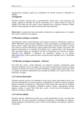 148SERVA, W.A.D.
agradecimentos dirigidos àqueles que contribuíram de maneira relevante à elaboração do
trabalho.
1.8 Epígrafe
Elemento opcional, colocado após os agradecimentos. Folha onde o autor apresenta uma
citação, seguida de indicação de autoria, relacionada com a matéria tratada no corpo do
trabalho. Esta folha não deve conter o título (epígrafe) nem o indicativo numérico. Podem
também constar epígrafes nas folhas de abertura das seções primárias.
Observação: o conjunto dos itens relacionados à dedicatória (s), agradecimento (s) e epígrafe
deve conter no máximo cinco páginas.
1.9 Resumo na língua vernácula
Esta folha deve conter o título (Resumo), sem indicativo numérico, centralizado, conforme a
ABNT NBR 6024, sendo elemento obrigatório, escrito em português, em parágrafo único, de
forma concisa e objetiva dos pontos relevantes, fornecendo a essência do estudo. O resumo
deve conter no máximo 500 palavras, espaço simples entre linhas, seguido, logo abaixo, das
palavras representativas do conteúdo do trabalho, isto é, palavras-chave e/ou descritores.
Estes descritores devem ser integrantes da lista de "Descritores em Ciências da Saúde",
elaborada pela BIREME e disponível nas bibliotecas médicas ou na Internet
(http://decs.bvs.br). Todas as palavras-chave necessitam serem separadas entre si e finalizadas
por ponto.
1.10 Resumo na língua estrangeira - Abstract
Esta folha deve conter o título (Abstract), sem indicativo numérico, centralizado, sendo
elemento obrigatório, escrito em inglês, com as mesmas características do resumo na língua
vernácula. O resumo deve conter no máximo 500 palavras, espaço simples entre linhas. Deve
ser seguido das palavras representativas do conteúdo do trabalho, isto é, palavras-chave e/ou
descritores, na língua.
1.11 Lista de ilustrações
Elemento opcional, que deve ser elaborado de acordo com a ordem apresentada no texto, com
cada item designado por seu nome específico, acompanhado do respectivo número da página.
Quando necessário, recomenda-se a elaboração de lista própria para cada tipo de ilustração
(desenhos, esquemas, fluxogramas, fotografias, gráficos, mapas, organogramas, plantas,
quadros, retratos e outros). Esta folha deve conter o título (Lista de ilustrações), sem
indicativo numérico, centralizado.
1.12 Lista de tabelas
Elemento opcional, elaborado de acordo com a ordem apresentada no texto, com cada item
designado por seu nome específico, devidamente numeradas, acompanhado do respectivo
número da página. Esta folha deve conter o título (Lista de tabelas), sem indicativo numérico,
centralizado.
 
