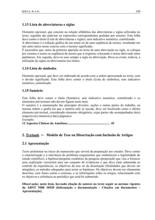 149SERVA, W.A.D.
1.13 Lista de abreviaturas e siglas
Elemento opcional, que consiste na relação alfabética das abreviaturas e siglas utilizadas no
texto, seguidas das palavras ou expressões correspondentes grafadas por extenso. Esta folha
deve conter o título (Lista de abreviaturas e siglas), sem indicativo numérico, centralizado.
A abreviatura é a redução gráfica de um nome ou de uma seqüência de nomes, resultando em
um outro único nome conciso com o mesmo significado.
É necessário que, antes da primeira aparição no texto de uma abreviação ou sigla, se coloque
por extenso o nome ou seqüência de nomes que a originou, colocando o nome abreviado entre
parênteses. Em seguida, deve-se usar sempre a sigla ou abreviação. Deve-se evitar, todavia, a
utilização de siglas ou abreviaturas nos títulos.
1.14 Lista de símbolos
Elemento opcional, que deve ser elaborado de acordo com a ordem apresentada no texto, com
o devido significado. Esta folha deve conter o título (Lista de símbolos), sem indicativo
numérico, centralizado.
1.15 Sumário
Esta folha deve conter o título (Sumário), sem indicativo numérico, centralizado e os
elementos pré-textuais não devem figurar neste item.
O sumário é a enumeração das principais divisões, seções e outras partes do trabalho, na
mesma ordem e grafia em que a matéria nele se sucede, deve ser localizado como o último
elemento pré-textual, considerado elemento obrigatório, cujas partes são acompanhadas do(s)
respectivo(s) número(s) da(s) página(s).
Exemplo:
12 Aspectos Clínicos da Amebíase...................................................... 45
2. Textuais ─ Modelo de Tese ou Dissertação com Inclusão de Artigos
2.1 Apresentação
Texto preliminar no início do manuscrito que servirá de preparação aos estudos. Deve conter
a caracterização e a relevância do problema (argumentos que estabelecem a legitimidade do
estudo científico), a hipótese/pergunta condutora da pesquisa (proposição que visa a fornecer
uma explicação verossímil para um conjunto de evidencias e que deve estar submetida ao
controle da experiência), os objetivos da tese ou da dissertação (finalidades que devem ser
atingidas), os métodos adequados para testar as hipóteses. Os objetivos devem ser claramente
descritos, com frases curtas e concisas, e as informações sobre os artigos, relacionando com
os objetivos e referência ao periódico que será/foi submetido.
Observação: neste item, havendo citação de autores no texto seguir as normas vigentes
da ABNT NBR 10520 (Informação e documentação - Citações em documentos –
Apresentação).
 