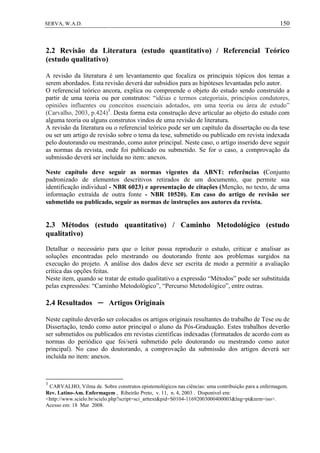 150SERVA, W.A.D.
2.2 Revisão da Literatura (estudo quantitativo) / Referencial Teórico
(estudo qualitativo)
A revisão da literatura é um levantamento que focaliza os principais tópicos dos temas a
serem abordados. Esta revisão deverá dar subsídios para as hipóteses levantadas pelo autor.
O referencial teórico ancora, explica ou compreende o objeto do estudo sendo construído a
partir de uma teoria ou por construtos: “idéias e termos categoriais, princípios condutores,
opiniões influentes ou conceitos essenciais adotados, em uma teoria ou área de estudo”
(Carvalho, 2003, p.424)3
. Desta forma esta construção deve articular ao objeto do estudo com
alguma teoria ou alguns construtos vindos de uma revisão de literatura.
A revisão da literatura ou o referencial teórico pode ser um capítulo da dissertação ou da tese
ou ser um artigo de revisão sobre o tema da tese, submetido ou publicado em revista indexada
pelo doutorando ou mestrando, como autor principal. Neste caso, o artigo inserido deve seguir
as normas da revista, onde foi publicado ou submetido. Se for o caso, a comprovação da
submissão deverá ser incluída no item: anexos.
Neste capítulo deve seguir as normas vigentes da ABNT: referências (Conjunto
padronizado de elementos descritivos retirados de um documento, que permite sua
identificação individual - NBR 6023) e apresentação de citações (Menção, no texto, de uma
informação extraída de outra fonte - NBR 10520). Em caso do artigo de revisão ser
submetido ou publicado, seguir as normas de instruções aos autores da revista.
2.3 Métodos (estudo quantitativo) / Caminho Metodológico (estudo
qualitativo)
Detalhar o necessário para que o leitor possa reproduzir o estudo, criticar e analisar as
soluções encontradas pelo mestrando ou doutorando frente aos problemas surgidos na
execução do projeto. A análise dos dados deve ser escrita de modo a permitir a avaliação
crítica das opções feitas.
Neste item, quando se tratar de estudo qualitativo a expressão “Métodos” pode ser substituída
pelas expressões: “Caminho Metodológico”, “Percurso Metodológico”, entre outras.
2.4 Resultados ─ Artigos Originais
Neste capítulo deverão ser colocados os artigos originais resultantes do trabalho de Tese ou de
Dissertação, tendo como autor principal o aluno da Pós-Graduação. Estes trabalhos deverão
ser submetidos ou publicados em revistas científicas indexadas (formatados de acordo com as
normas do periódico que foi/será submetido pelo doutorando ou mestrando como autor
principal). No caso do doutorando, a comprovação da submissão dos artigos deverá ser
incluída no item: anexos.
3
CARVALHO, Vilma de. Sobre construtos epistemológicos nas ciências: uma contribuição para a enfermagem.
Rev. Latino-Am. Enfermagem , Ribeirão Preto, v. 11, n. 4, 2003 . Disponível em:
<http://www.scielo.br/scielo.php?script=sci_arttext&pid=S0104-11692003000400003&lng=pt&nrm=iso>.
Acesso em: 18 Mar 2008.
 