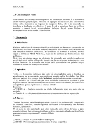 151SERVA, W.A.D.
2.5 Considerações Finais
Neste capítulo deve-se expor as conseqüências das observações realizadas. É o momento de
emitir eventuais generalizações. Não deve ser repetições dos resultados, mas sim uma boa
síntese deles. Constitui-se de respostas às indagações feitas, isto é, às enunciadas na
introdução e detalhadas nos objetivos. O autor deverá se posicionar frente ao problema
estudado e poderá incluir recomendações, inclusive discutir novas hipóteses e
conseqüentemente novos estudos e experimentos.
3. Pós-textuais
3.1 Referências
Conjunto padronizado de elementos descritivos, retirados de um documento, que permite sua
identificação individual. Esta folha, elemento obrigatório, deve conter o título (Referências),
sem indicativo numérico, centralizado. As referências são alinhadas à esquerda, devendo
seguir as normas da ABNT NBR 6023, exceto as dos capítulos que foram enviados para
publicação.
Neste item são citadas apenas as referências da introdução, dos métodos/procedimento
metodológico e da revisão bibliográfica (quando não for um artigo que será submetido a uma
Revista indexada). As referências dos artigos estão contempladas nos próprios artigos,
conforme as normas de “instruções aos autores”.
3.2 Apêndice
Textos ou documentos elaborados pelo autor da dissertação/tese com a finalidade de
complementar sua argumentação, sem prejuízo da unidade nuclear do trabalho. Esta folha,
elemento opcional, deve conter o título (Apêndice), sem indicativo numérico, centralizado.
O (s) apêndice (s) é identificado por letras maiúsculas consecutivas, travessão e pelos
respectivos títulos. Excepcionalmente utilizam-se letras maiúsculas dobradas, na identificação
dos apêndices, quando esgotadas as 23 letras do alfabeto.
Exemplo:
APÊNDICE A – Avaliação numérica de células inflamatórias totais aos quatro dias de
evolução
APÊNDICE B – Avaliação de células musculares presentes nas caudas em regeneração
3.3 Anexos
Texto ou documento não elaborado pelo autor e que serve de fundamentação, comprovação
ou ilustração. Esta folha, elemento opcional, deve conter o título (Anexo), sem indicativo
numérico, centralizado.
O (s) anexo (s) são identificados por letras maiúsculas consecutivas, travessão e pelos
respectivos títulos. Excepcionalmente utilizam-se letras maiúsculas dobradas, na identificação
dos anexos, quando esgotadas as 23 letras do alfabeto.
Exemplo:
ANEXO A – Parecer do Comitê de Ética em Pesquisa
ANEXO B – Documentação de encaminhamento do artigo ao periódico
 