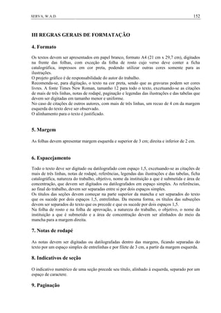 152SERVA, W.A.D.
III REGRAS GERAIS DE FORMATAÇÃO
4. Formato
Os textos devem ser apresentados em papel branco, formato A4 (21 cm x 29,7 cm), digitados
na frente das folhas, com exceção da folha de rosto cujo verso deve conter a ficha
catalográfica, impressos em cor preta, podendo utilizar outras cores somente para as
ilustrações.
O projeto gráfico é de responsabilidade do autor do trabalho.
Recomenda-se, para digitação, o texto na cor preta, sendo que as gravuras podem ser cores
livres. A fonte Times New Roman, tamanho 12 para todo o texto, excetuando-se as citações
de mais de três linhas, notas de rodapé, paginação e legendas das ilustrações e das tabelas que
devem ser digitadas em tamanho menor e uniforme.
No caso de citações de outros autores, com mais de três linhas, um recuo de 4 cm da margem
esquerda do texto deve ser observado.
O alinhamento para o texto é justificado.
5. Margem
As folhas devem apresentar margem esquerda e superior de 3 cm; direita e inferior de 2 cm.
6. Espacejamento
Todo o texto deve ser digitado ou datilografado com espaço 1,5, excetuando-se as citações de
mais de três linhas, notas de rodapé, referências, legendas das ilustrações e das tabelas, ficha
catalográfica, natureza do trabalho, objetivo, nome da instituição a que é submetida e área de
concentração, que devem ser digitados ou datilografados em espaço simples. As referências,
ao final do trabalho, devem ser separadas entre si por dois espaços simples.
Os títulos das seções devem começar na parte superior da mancha e ser separados do texto
que os sucede por dois espaços 1,5, entrelinhas. Da mesma forma, os títulos das subseções
devem ser separados do texto que os precede e que os sucede por dois espaços 1,5.
Na folha de rosto e na folha de aprovação, a natureza do trabalho, o objetivo, o nome da
instituição a que é submetido e a área de concentração devem ser alinhados do meio da
mancha para a margem direita.
7. Notas de rodapé
As notas devem ser digitadas ou datilografadas dentro das margens, ficando separadas do
texto por um espaço simples de entrelinhas e por filete de 3 cm, a partir da margem esquerda.
8. Indicativos de seção
O indicativo numérico de uma seção precede seu título, alinhado à esquerda, separado por um
espaço de caractere.
9. Paginação
 