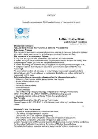 155SERVA, W.A.D.
ANEXO C
Instruções aos autores do The Canadian Journal of Neurological Science.
Author Instructions
Submission Process
Updated July 29, 2010
Electronic Submission
PLEASE READ THESE INSTRUCTIONS BEFORE PROCEEDING
Submission Process
The manuscript submission process is broken into a series of 5 screens that gather detailed
information about your manuscript and allow you to upload the pertinent files.
The sequence of screens are as follows:
A long form asking for author information, title, abstract, and file quantities.
A screen asking for the actual file locations on your computer (via an open file dialog).After
completing this screen, your files will be uploaded to our server.
A screen requesting the order files should appear in the system-generated merged PDF.
A completion screen that will provide you with a specific manuscript number for your
manuscript.
An approval screen that will allow you to verify that your manuscript was uploaded and
converted correctly. You are allowed to replace and delete files, as well as withdraw the
manuscript, on this page.
Before submitting a manuscript, please gather the following information:
All Authors First Names, Middle Names/Initials, Last Names
Author affiliations/Institutions
Departments
Phone and Fax Numbers
Street Addresses
E-mail Addresses
Title and Running Title (you may copy and paste these from your manuscript)
YOUR TITLE MUST BE UNDER 80 CHARACTERS (including spaces)
Structured Abstract (unless a Review Article, then Unstructured)
File Formats
Manuscript files in Word, WordPerfect, or Text formats
Figures/Images in TIF, EPS, PDF, or JPG formats (must follow high resolution formats
below)
1/6
Tables in XLS or DOC formats
Figure/File mode/Ideal resolution/Minimum resolution
Line Bitmap 1200 ppi(ideal) 600 ppi(min)
Color photo CMYK 350 ppi(ideal) 200 ppi(min)
B/W halftone (black and white photo) Grayscale 350 ppi(ideal) 200 ppi(min)
Line/halftone combination Grayscale 600 ppi(ideal) 200 ppi(min)
Uniform Requirements for Manuscripts Submitted to Biomedical Journals: Writing and Editing
for Biomedical Publication International Committee of Medical Journal Editors
For detailed instructions regarding style and layout refer to “Uniform requirements for
 