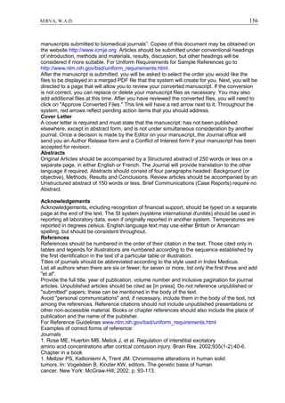 156SERVA, W.A.D.
manuscripts submitted to biomedical journals”. Copies of this document may be obtained on
the website http://www.icmje.org. Articles should be submitted under conventional headings
of introduction, methods and materials, results, discussion, but other headings will be
considered if more suitable. For Uniform Requirements for Sample References go to
http://www.nlm.nih.gov/bsd/uniform_requirements.html.
After the manuscript is submitted, you will be asked to select the order you would like the
files to be displayed in a merged PDF file that the system will create for you. Next, you will be
directed to a page that will allow you to review your converted manuscript. If the conversion
is not correct, you can replace or delete your manuscript files as necessary. You may also
add additional files at this time. After you have reviewed the converted files, you will need to
click on "Approve Converted Files." This link will have a red arrow next to it. Throughout the
system, red arrows reflect pending action items that you should address.
Cover Letter
A cover letter is required and must state that the manuscript: has not been published
elsewhere, except in abstract form, and is not under simultaneous consideration by another
journal. Once a decision is made by the Editor on your manuscript, the Journal office will
send you an Author Release form and a Conflict of Interest form if your manuscript has been
accepted for revision.
Abstracts
Original Articles should be accompanied by a Structured abstract of 250 words or less on a
separate page, in either English or French. The Journal will provide translation to the other
language if required. Abstracts should consist of four paragraphs headed: Background (or
objective), Methods, Results and Conclusions. Review articles should be accompanied by an
Unstructured abstract of 150 words or less. Brief Communications (Case Reports) require no
Abstract.
Acknowledgements
Acknowledgements, including recognition of financial support, should be typed on a separate
page at the end of the text. The SI system (système international d'unités) should be used in
reporting all laboratory data, even if originally reported in another system. Temperatures are
reported in degrees celsius. English language text may use either British or American
spelling, but should be consistent throughout.
References
References should be numbered in the order of their citation in the text. Those cited only in
tables and legends for illustrations are numbered according to the sequence established by
the first identification in the text of a particular table or illustration.
Titles of journals should be abbreviated according to the style used in Index Medicus.
List all authors when there are six or fewer; for seven or more, list only the first three and add
"et al".
Provide the full title, year of publication, volume number and inclusive pagination for journal
articles. Unpublished articles should be cited as [in press]. Do not reference unpublished or
"submitted" papers; these can be mentioned in the body of the text.
Avoid "personal communications" and, if necessary, include them in the body of the text, not
among the references. Reference citations should not include unpublished presentations or
other non-accessible material. Books or chapter references should also include the place of
publication and the name of the publisher.
For Reference Guidelines www.nlm.nih.gov/bsd/uniform_requirements.html
Examples of correct forms of reference:
Journals
1. Rose ME, Huerbin MB, Melick J, et al. Regulation of interstitial excitatory
amino acid concentrations after cortical contusion injury. Brain Res. 2002;935(1-2):40-6.
Chapter in a book
1. Meltzer PS, Kallioniemi A, Trent JM. Chromosome alterations in human solid
tumors. In: Vogelstein B, Kinzler KW, editors. The genetic basis of human
cancer. New York: McGraw-Hill; 2002. p. 93-113.
 