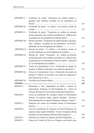13SERVA, W.A.D.
APÊNDICE J - Certificado do poster: “Frequência da cefaleia durante a
gestação entre mulheres assistidas em um ambulatório do
Recife”........................................................................................ 124
APÊNDICE K - Certificado do poster: “A cefaleia e sua história: estudo de
revisão”...................................................................................... 125
APÊNDICE L - Certificado do porter: “Frequência de cefaleia na primeira
semana pós-parto entre mulheres portadoras de cefaleia antes
da gestação em um ambulatório do Recife, Brasil”................... 126
APÊNDICE M - Resumo do pôster: “Frequência da cefaleia durante a gestação
entre mulheres assistidas em um ambulatório do Recife”,
publicado na revista Migrâneas & Cefaléias............................ 127
APÊNDICE N - Resumo do pôster: “A cefaleia e sua história: estudo de
revisão” publicado na revista Migrâneas & Cefaléias............... 129
APÊNDICE O - Resumo do pôster: “Frequência de cefaleia na primeira
semana pós-parto entre mulheres portadoras de cefaleia antes
da gestação em um ambulatório do Recife, Brasil”, publicado
na revista Migrâneas & Cefaléias............................................. 130
APÊNDICE P - Termo de Consentimento Livre e Esclarecido do projeto de
pesquisa “Cefaleia no pós-parto: um estudo de seguimento”.... 132
APÊNDICE Q - Termo de Consentimento Livre e Esclarecido do projeto de
pesquisa “Cefaleia no pós-parto: um estudo de seguimento”
para menores de 18 anos............................................................ 134
APÊNDICE R - Formulário de Coleta de Dados.................................................. 136
ANEXOS.................................................................................................................. 144
ANEXO A - Dissertação e Tese: regulamento da defesa e normas de
apresentação. Programa de Pós-Graduação do Centro de
Ciências da Saúde da Universidade Federal de Pernambuco.... 144
ANEXO B - Aviso de recebimento do Canadian Journal of Neurological
Science, do primeiro artigo original intitulado: “Exclusive
Breastfeeding Protects against Postpartum Migraine Attacks”. 154
ANEXO C - Instruções aos autores do Canadian Journal of Neurological
Science....................................................................................... 155
ANEXO D - Aviso de recebimento do Arquivos de Neuro-Psiquiatria, do
segundo artigo original intitulado: “Course of migraine during
pregnancy among migraine sufferers before pregnancy”.......... 159
ANEXO E - Instruções aos autores do Arquivos de Neuro-Psiquiatria......... 160
ANEXO F - Parecer do Comitê de Ética em Pesquisa envolvendo seres
 