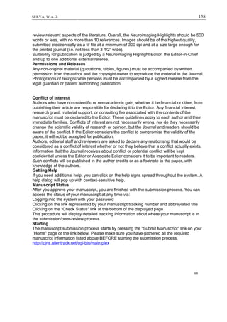 158SERVA, W.A.D.
review relevant aspects of the literature. Overall, the Neuroimaging Highlights should be 500
words or less, with no more than 10 references. Images should be of the highest quality,
submitted electronically as a tif file at a minimum of 300 dpi and at a size large enough for
the printed journal (i.e. not less than 3 1/2” wide).
Suitability for publication is judged by a Neuroimaging Highlight Editor, the Editor-in-Chief
and up to one additional external referee.
Permissions and Releases
Any non-original material (quotations, tables, figures) must be accompanied by written
permission from the author and the copyright owner to reproduce the material in the Journal.
Photographs of recognizable persons must be accompanied by a signed release from the
legal guardian or patient authorizing publication.
Conflict of Interest
Authors who have non-scientific or non-academic gain, whether it be financial or other, from
publishing their article are responsible for declaring it to the Editor. Any financial interest,
research grant, material support, or consulting fee associated with the contents of the
manuscript must be declared to the Editor. These guidelines apply to each author and their
immediate families. Conflicts of interest are not necessarily wrong, nor do they necessarily
change the scientific validity of research or opinion, but the Journal and readers should be
aware of the conflict. If the Editor considers the conflict to compromise the validity of the
paper, it will not be accepted for publication.
Authors, editorial staff and reviewers are asked to declare any relationship that would be
considered as a conflict of interest whether or not they believe that a conflict actually exists.
Information that the Journal receives about conflict or potential conflict will be kept
confidential unless the Editor or Associate Editor considers it to be important to readers.
Such conflicts will be published in the author credits or as a footnote to the paper, with
knowledge of the authors.
Getting Help
If you need additional help, you can click on the help signs spread throughout the system. A
help dialog will pop up with context-sensitive help.
Manuscript Status
After you approve your manuscript, you are finished with the submission process. You can
access the status of your manuscript at any time via:
Logging into the system with your password
Clicking on the link represented by your manuscript tracking number and abbreviated title
Clicking on the "Check Status" link at the bottom of the displayed page
This procedure will display detailed tracking information about where your manuscript is in
the submission/peer-review process.
Starting
The manuscript submission process starts by pressing the "Submit Manuscript" link on your
"Home" page or the link below. Please make sure you have gathered all the required
manuscript information listed above BEFORE starting the submission process.
http://cjns.allentrack.net/cgi-bin/main.plex
6/6
 