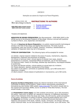 160SERVA, W.A.D.
ANEXO E
Instruções aos autores do Arquivos de Neuro-Psiquiatria.
ISSN 0004-282X printed version
ISSN 1678-4227 online version
INSTRUCTIONS TO AUTHORS
 Purpose and objectives
 Form of articles
 Article's submission
Purpose and objectives
ARQUIVOS DE NEURO-PSIQUIATRIA (Arq Neuropsiquiatr - ISSN 0004-282X) is the
official journal of the Brazilian Academy of Neurology. Volume is annual with quarterly
numbers ib March, June, September and December.
The aim of Arquivos de Neuro-Psiquiatria is to publish original scientific-technological
articles in the field of Neurology and Applied Neurosciences. The texts must be
unpublished, clear and concise in English. However, consensus, standardization or
validation of diagnostic tests may be in Portuguese.
TYPES OF CONTRIBUTION – The following topics will be accepted for review:
(1) Articles: original research related to the study of causes, mechanisms, diagnosis,
development, treatment and prevention of diseases.
(2) Clinical or technical notes: clinical reports of interest (rare cases, atypical
presentations or outcome, unexpected effects of treatment, use of new techniques).
(3) Historical notes: history of neurology, detailed sign descriptions, neurological diseases
or syndromes.
(4) Views and Review articles: critical analysis on actual topics by invitation.
(5) Theses abstracts: abstract reproduction of the theses.
(6) Letters to the editors: comments on published articles, up to 400 words and 5
references in English.
(7) Book analysis: critical analysis of publications in neuroscience, up to 400 words.
Form of articles
Arquivos de Neuro-Psiquiatria adopts the editorial standards of the International
Committee of Medical Journal Editors: ICMJE uniform requirements submitted to
biomedical journals October 2005 update (www.icmje.org).The authors should refer to
the original word-processor WORD, source 12 (Arial or Times New Roman). The text
should include, in this order:
(a) Presentation (cover page): (a) Title synthetic and precise, up to 100 characters;
(b) Author: name and, on behalf, as if desired for indexing; (c) Additional information:
name of the institution where the study was made, city and country; grade and position
of the author; declaration of conflict of interest; financing;postal address and e-mail.
(b) Abstract: (a) Articles: up to 150 words, containing structured information on:
espective and purpose of the study, method, results, concluzion; (b) Clinical, technical
and/or historical notes: do not have abstract; (c) Review articles: up to 200 words. Title
 