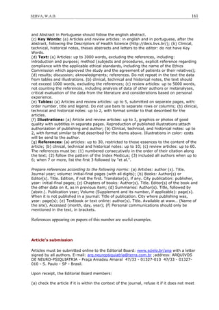 161SERVA, W.A.D.
and Abstract in Portuguese should follow the english abstract.
(c) Key Words: (a) Articles and review articles: in english and in portuguese, after the
abstract, following the Descriptors of Health Science (http://decs.bvs.br/); (b) Clinical,
technical, historical notes, theses abstracts and letters to the editor: do not have Key
Words.
(d) Text: (a) Articles: up to 3000 words, excluding the references, including:
introduction and purpose; method (subjects and procedures, explicit reference regarding
compliance with the applicable ethical standards, including the name of the Ethics
Commission which approved the study and the agreement of patients or their relatives);
(d) results; discussion; aknowledgments; references. Do not repeat in the text the data
from tables and illustrations. (b) clinical, technical and historical notes, the text should
not exceed 1000 words, excluding the references; (c) review articles: up to 5000 words,
not counting the references, including analysis of data of other authors or metanalyses,
critical evaluation of the data from the literature and considerations based on personal
experience.
(e) Tables: (a) Articles and review articles: up to 5, submitted on separate pages, with:
order number, title and legend. Do not use bars to separate rows or columns; (b) clinical,
technical and historical notes: up to 2, with format similar to that described for the
articles.
(f) Illustrations: (a) Article and review articles: up to 3, graphics or photos of good
quality with subtitles in separate pages. Reproduction of published illustrations:attach
authorization of publishing and author; (b) Clinical, technical, and historical notes: up to
2, with format similar to that described for the items above. Illustrations in color: costs
will be send to the author.
(g) References: (a) articles: up to 30, restricted to those essences to the content of the
article; (b) clinical, technical and historical notes: up to 10; (c) review articles: up to 60.
The references must be: (1) numbered consecutively in the order of their citation along
the text; (2) follow the pattern of the Index Medicus; (3) included all authors when up to
6; when 7 or more, list the first 3 followed by "et al.".
Prepare references according to the following norms: (a) Articles: author (s). Title.
Journal year; volume: initial-final pages (with all digits); (b) Books: Author(s) or
Editor(s). Title. Edition, if not the first. Translator(s), if any. City publication: publisher,
year: initial-final pages; (c) Chapters of books: Author(s). Title. Editor(s) of the book and
the other data on it, as in previous item; (d) Summaries: Author(s). Title, followed by
(abstr.). Publication year; Volume (Supplement and its number, if applicable): page(s).
When it is not published in a journal: Title of publication. City where publishing was,
year: page(s); (e) Textbook or text online: author(s). Title. Available at www… (Name of
the site). Accessed (month, day, year); (f) Personal communications should only be
mentioned in the text, in brackets.
References appearing on papers of this number are useful examples.
Article's submission
Articles must be submitted online to the Editorial Board: www.scielo.br/anp with a letter
signed by all authors. E-mail: arq.neuropsiquiatria@terra.com.br ;address: ARQUIVOS
DE NEURO-PSIQUIATRIA - Praça Amadeu Amaral 47/33 - 01327-010 47/33 - 01327-
010 - S. Paulo - SP - Brasil.
Upon receipt, the Editorial Board members:
(a) check the article if it is within the context of the journal, refuse it if it does not meet
 