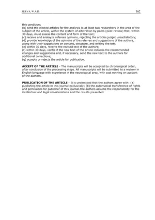162SERVA, W.A.D.
this condition;
(b) send the elected articles for the analysis to at least two researchers in the area of the
subject of the article, within the system of arbitration by peers (peer-review) that, within
30 days, must assess the content and form of the text;
(c) receive and analayze referees opinions, rejecting the articles judget unsactisfatory;
(d) provide knowledge of the opinions of the referres and suggestions of the authors,
along with their suggestions on content, structure, and writing the text;
(e) within 30 days, receive the revised text of the authors;
(f) within 30 days, verifie if the new text of the article includes the recommended
changes and suggestions and, if necessary, send the new text to the authors for
additional corrections;
(g) accepts or rejects the article for publication.
ACCEPT OF THE ARTICLE - The manuscripts will be accepted by chronological order,
after conclusion of the processing steps. All manuscripts will be submitted to a reviwer in
English language with experience in the neurological area, with cost running on account
of the authors.
PUBLICATION OF THE ARTICLE - It is understood that the authors agree with: (a)
publishing the article in this journal exclusively; (b) the automatical transference of rights
and pemissions for publisher of this journal.The authors assume the responsibility for the
intellectual and legal considerations and the results presented.
 