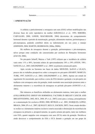 14SERVA, W.A.D.
humanos..................................................................................... 163
1 APRESENTAÇÃO
A cefaleia e particularmente a enxaqueca sem aura (ESA) sofrem modificações nas
diversas fases do ciclo reprodutivo da mulher (GRANELLA et al., 1993; RIBEIRO;
CARVALHO, 2000; LODER; MACGREGOR, 2004) decorrentes do comportamento
hormonal durante o período da menstruação, gestação, aleitamento materno, perimenopausa e
pós-menopausa, podendo contribuir direta ou indiretamente em seu curso e manejo
(JOHNSON, 2004; MARTIN; BEHBEHANI, 2006a, 2006b).
Há melhora da enxaqueca durante a gestação, perimenopausa e pós-menopausa,
talvez porque estas condições são caracterizadas por ausência de flutuações hormonais
(ZACUR, 2006).
No pós-parto Scharff, Marcus e Turk (1997) referem que a incidência de cefaleia
varia entre 11% a 80%, havendo relatos de aproximadamente 34% a 39% (STEIN, 1981;
SANCES et al., 2003; GOLDSZMIDT et al., 2005) na primeira semana pós-parto.
Após revisão na literatura nas bases de dados MEDLINE, SciELO e LILACS,
poucos são os trabalhos prospectivos sobre a enxaqueca no pós-parto (SHARFF; MARCUS;
TURK, 1997; SANCES et al., 2003; GOLDSZMIDIT et al., 2005). Apenas um estudo de
seguimento foi encontrado, que avaliou o curso da ESA durante a gestação e no pós-parto em
mulheres com enxaqueca antes da gestação, tendo mostrado uma associação protetora entre o
aleitamento materno e a recorrência de enxaqueca no período pós-parto (SANCES et al.,
2003).
São inúmeros os benefícios atribuídos ao aleitamento materno, tanto para a mulher
(COLLABORATIVE GROUP ON HORMONAL FACTORS IN BREAST CANCER AND
BREASTFEEDING, 2002; REA, 2004; IP et al., 2007) como para a criança, principalmente
se a amamentação for exclusiva (WHO, 2000; BÉTRAN et al., 2001; MARQUES; LOPEZ;
BRAGA, 2004; IP et al., 2007; QUIGLEY; KELLY; SACKER, 2007). Neste estudo decidiu-
se avaliar se o aleitamento materno exclusivo estaria associado à diminuição da recorrência da
enxaqueca na primeira e, prospectivamente, na quarta semana pós-parto, tanto nas mulheres
com ESA, quanto naquelas com enxaqueca com aura (ECA) antes da gestação. Decidiu-se
ainda descrever o comportamento da ESA e ECA durante a gestação em um grupo de
 
