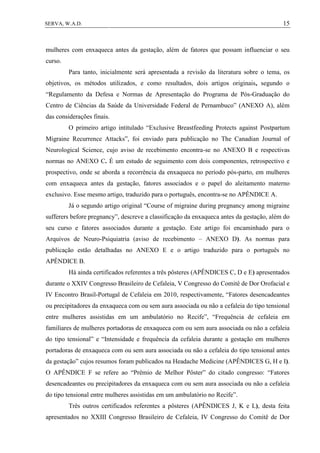 15SERVA, W.A.D.
mulheres com enxaqueca antes da gestação, além de fatores que possam influenciar o seu
curso.
Para tanto, inicialmente será apresentada a revisão da literatura sobre o tema, os
objetivos, os métodos utilizados, e como resultados, dois artigos originais, segundo o
“Regulamento da Defesa e Normas de Apresentação do Programa de Pós-Graduação do
Centro de Ciências da Saúde da Universidade Federal de Pernambuco” (ANEXO A), além
das considerações finais.
O primeiro artigo intitulado “Exclusive Breastfeeding Protects against Postpartum
Migraine Recurrence Attacks”, foi enviado para publicação no The Canadian Journal of
Neurological Science, cujo aviso de recebimento encontra-se no ANEXO B e respectivas
normas no ANEXO C. É um estudo de seguimento com dois componentes, retrospectivo e
prospectivo, onde se aborda a recorrência da enxaqueca no período pós-parto, em mulheres
com enxaqueca antes da gestação, fatores associados e o papel do aleitamento materno
exclusivo. Esse mesmo artigo, traduzido para o português, encontra-se no APÊNDICE A.
Já o segundo artigo original “Course of migraine during pregnancy among migraine
sufferers before pregnancy”, descreve a classificação da enxaqueca antes da gestação, além do
seu curso e fatores associados durante a gestação. Este artigo foi encaminhado para o
Arquivos de Neuro-Psiquiatria (aviso de recebimento – ANEXO D). As normas para
publicação estão detalhadas no ANEXO E e o artigo traduzido para o português no
APÊNDICE B.
Há ainda certificados referentes a três pôsteres (APÊNDICES C, D e E) apresentados
durante o XXIV Congresso Brasileiro de Cefaleia, V Congresso do Comitê de Dor Orofacial e
IV Encontro Brasil-Portugal de Cefaleia em 2010, respectivamente, “Fatores desencadeantes
ou precipitadores da enxaqueca com ou sem aura associada ou não a cefaleia do tipo tensional
entre mulheres assistidas em um ambulatório no Recife”, “Frequência de cefaleia em
familiares de mulheres portadoras de enxaqueca com ou sem aura associada ou não a cefaleia
do tipo tensional” e “Intensidade e frequência da cefaleia durante a gestação em mulheres
portadoras de enxaqueca com ou sem aura associada ou não a cefaleia do tipo tensional antes
da gestação” cujos resumos foram publicados na Headache Medicine (APÊNDICES G, H e I).
O APÊNDICE F se refere ao “Prêmio de Melhor Pôster” do citado congresso: “Fatores
desencadeantes ou precipitadores da enxaqueca com ou sem aura associada ou não a cefaleia
do tipo tensional entre mulheres assistidas em um ambulatório no Recife”.
Três outros certificados referentes a pôsteres (APÊNDICES J, K e L), desta feita
apresentados no XXIII Congresso Brasileiro de Cefaleia, IV Congresso do Comitê de Dor
 