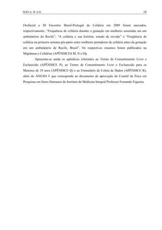 16SERVA, W.A.D.
Orofacial e III Encontro Brasil-Portugal de Cefaleia em 2009 foram anexados,
respectivamente, “Frequência de cefaleia durante a gestação em mulheres assistidas em um
ambulatório do Recife”, “A cefaleia e sua história: estudo de revisão” e “Freqüência de
cefaleia na primeira semana pós-parto entre mulheres portadoras de cefaleia antes da gestação
em um ambulatório de Recife, Brasil”. Os respectivos resumos foram publicados na
Migrâneas e Cefaléias (APÊNDICES M, N e O).
Apresenta-se ainda os apêndices referentes ao Termo de Consentimento Livre e
Esclarecido (APÊNDICE P), ao Termo de Consentimento Livre e Esclarecido para os
Menores de 18 anos (APÊNDICE Q) e ao Formulário de Coleta de Dados (APÊNDICE R),
além do ANEXO F que corresponde ao documento de aprovação do Comitê de Ética em
Pesquisas em Seres Humanos do Instituto de Medicina Integral Professor Fernando Figueira.
 