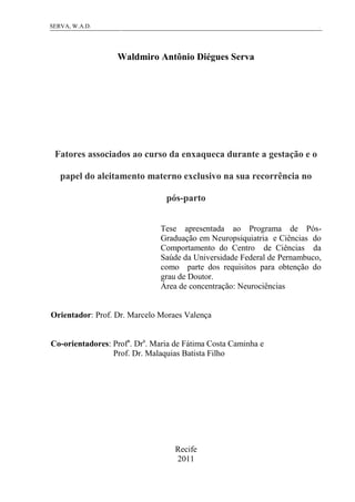 1SERVA, W.A.D.
Waldmiro Antônio Diégues Serva
Fatores associados ao curso da enxaqueca durante a gestação e o
papel do aleitamento materno exclusivo na sua recorrência no
pós-parto
Tese apresentada ao Programa de Pós-
Graduação em Neuropsiquiatria e Ciências do
Comportamento do Centro de Ciências da
Saúde da Universidade Federal de Pernambuco,
como parte dos requisitos para obtenção do
grau de Doutor.
Área de concentração: Neurociências
Orientador: Prof. Dr. Marcelo Moraes Valença
Co-orientadores: Profa
. Dra
. Maria de Fátima Costa Caminha e
Prof. Dr. Malaquias Batista Filho
Recife
2011
 