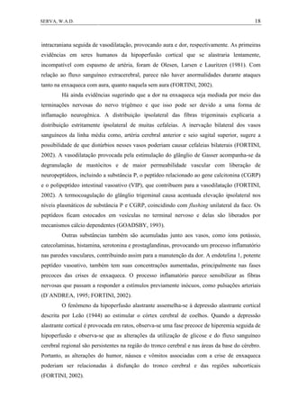 18SERVA, W.A.D.
intracraniana seguida de vasodilatação, provocando aura e dor, respectivamente. As primeiras
evidências em seres humanos da hipoperfusão cortical que se alastraria lentamente,
incompatível com espasmo de artéria, foram de Olesen, Larsen e Lauritzen (1981). Com
relação ao fluxo sanguíneo extracerebral, parece não haver anormalidades durante ataques
tanto na enxaqueca com aura, quanto naquela sem aura (FORTINI, 2002).
Há ainda evidências sugerindo que a dor na enxaqueca seja mediada por meio das
terminações nervosas do nervo trigêmeo e que isso pode ser devido a uma forma de
inflamação neurogênica. A distribuição ipsolateral das fibras trigeminais explicaria a
distribuição estritamente ipsolateral de muitas cefaleias. A inervação bilateral dos vasos
sanguíneos da linha média como, artéria cerebral anterior e seio sagital superior, sugere a
possibilidade de que distúrbios nesses vasos poderiam causar cefaleias bilaterais (FORTINI,
2002). A vasodilatação provocada pela estimulação do glânglio de Gasser acompanha-se da
degranulação de mastócitos e de maior permeabilidade vascular com liberação de
neuropeptídeos, incluindo a substância P, o peptídeo relacionado ao gene calcitonina (CGRP)
e o polipeptídeo intestinal vasoativo (VIP), que contribuem para a vasodilatação (FORTINI,
2002). A termocoagulação do glânglio trigeminal causa acentuada elevação ipsolateral nos
níveis plasmáticos de substância P e CGRP, coincidindo com flushing unilateral da face. Os
peptídeos ficam estocados em vesículas no terminal nervoso e delas são liberados por
mecanismos cálcio dependentes (GOADSBY, 1993).
Outras substâncias também são acumuladas junto aos vasos, como íons potássio,
catecolaminas, histamina, serotonina e prostaglandinas, provocando um processo inflamatório
nas paredes vasculares, contribuindo assim para a manutenção da dor. A endotelina 1, potente
peptídeo vasoativo, também tem suas concentrações aumentadas, principalmente nas fases
precoces das crises de enxaqueca. O processo inflamatório parece sensibilizar as fibras
nervosas que passam a responder a estímulos previamente inócuos, como pulsações arteriais
(D`ANDREA, 1995; FORTINI, 2002).
O fenômeno da hipoperfusão alastrante assemelha-se à depressão alastrante cortical
descrita por Leão (1944) ao estimular o córtex cerebral de coelhos. Quando a depressão
alastrante cortical é provocada em ratos, observa-se uma fase precoce de hiperemia seguida de
hipoperfusão e observa-se que as alterações da utilização de glicose e do fluxo sanguíneo
cerebral regional são persistentes na região do tronco cerebral e nas áreas da base do cérebro.
Portanto, as alterações do humor, náusea e vômitos associadas com a crise de enxaqueca
poderiam ser relacionadas à disfunção do tronco cerebral e das regiões subcorticais
(FORTINI, 2002).
 