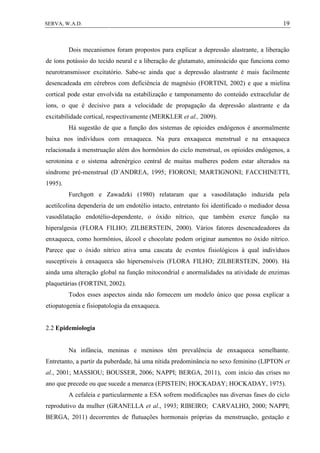 19SERVA, W.A.D.
Dois mecanismos foram propostos para explicar a depressão alastrante, a liberação
de íons potássio do tecido neural e a liberação de glutamato, aminoácido que funciona como
neurotransmissor excitatório. Sabe-se ainda que a depressão alastrante é mais facilmente
desencadeada em cérebros com deficiência de magnésio (FORTINI, 2002) e que a mielina
cortical pode estar envolvida na estabilização e tamponamento do conteúdo extracelular de
íons, o que é decisivo para a velocidade de propagação da depressão alastrante e da
excitabilidade cortical, respectivamente (MERKLER et al., 2009).
Há sugestão de que a função dos sistemas de opioides endógenos é anormalmente
baixa nos indivíduos com enxaqueca. Na pura enxaqueca menstrual e na enxaqueca
relacionada à menstruação além dos hormônios do ciclo menstrual, os opioides endógenos, a
serotonina e o sistema adrenérgico central de muitas mulheres podem estar alterados na
síndrome pré-menstrual (D`ANDREA, 1995; FIORONI; MARTIGNONI; FACCHINETTI,
1995).
Furchgott e Zawadzki (1980) relataram que a vasodilatação induzida pela
acetilcolina dependeria de um endotélio intacto, entretanto foi identificado o mediador dessa
vasodilatação endotélio-dependente, o óxido nítrico, que também exerce função na
hiperalgesia (FLORA FILHO; ZILBERSTEIN, 2000). Vários fatores desencadeadores da
enxaqueca, como hormônios, álcool e chocolate podem originar aumentos no óxido nítrico.
Parece que o óxido nítrico ativa uma cascata de eventos fisiológicos à qual indivíduos
susceptíveis à enxaqueca são hipersensíveis (FLORA FILHO; ZILBERSTEIN, 2000). Há
ainda uma alteração global na função mitocondrial e anormalidades na atividade de enzimas
plaquetárias (FORTINI, 2002).
Todos esses aspectos ainda não fornecem um modelo único que possa explicar a
etiopatogenia e fisiopatologia da enxaqueca.
2.2 Epidemiologia
Na infância, meninas e meninos têm prevalência de enxaqueca semelhante.
Entretanto, a partir da puberdade, há uma nítida predominância no sexo feminino (LIPTON et
al., 2001; MASSIOU; BOUSSER, 2006; NAPPI; BERGA, 2011), com início das crises no
ano que precede ou que sucede a menarca (EPISTEIN; HOCKADAY; HOCKADAY, 1975).
A cefaleia e particularmente a ESA sofrem modificações nas diversas fases do ciclo
reprodutivo da mulher (GRANELLA et al., 1993; RIBEIRO; CARVALHO, 2000; NAPPI;
BERGA, 2011) decorrentes de flutuações hormonais próprias da menstruação, gestação e
 