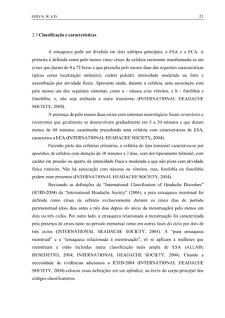 21SERVA, W.A.D.
2.3 Classificação e características
A enxaqueca pode ser dividida em dois subtipos principais, a ESA e a ECA. A
primeira é definida como pelo menos cinco crises de cefaleia recorrente manifestando-se em
crises que duram de 4 a 72 horas e que preencha pelo menos duas das seguintes características
típicas como localização unilateral, caráter pulsátil, intensidade moderada ou forte e
exacerbação por atividade física. Apresente ainda, durante a cefaleia, uma associação com
pelo menos um dos seguintes sintomas; como a - náusea e/ou vômitos, e b - fotofobia e
fonofobia; e, não seja atribuída a outro transtorno (INTERNATIONAL HEADACHE
SOCIETY, 2004).
A presença de pelo menos duas crises com sintomas neurológicos focais reversíveis e
recorrentes que geralmente se desenvolvem gradualmente em 5 a 20 minutos e que duram
menos de 60 minutos, usualmente precedendo uma cefaleia com características de ESA,
caracteriza a ECA (INTERNATIONAL HEADACHE SOCIETY, 2004).
Fazendo parte das cefaleias primárias, a cefaleia do tipo tensional caracteriza-se por
episódios de cefaleia com duração de 30 minutos a 7 dias, com dor tipicamente bilateral, com
caráter em pressão ou aperto, de intensidade fraca a moderada e que não piora com atividade
física rotineira. Não há associação com náuseas ou vômitos, mas, fotofobia ou fonofobia
podem estar presentes (INTERNATIONAL HEADACHE SOCIETY, 2004).
Revisando as definições da “International Classification of Headache Disorders”
(ICHD-2004) da “International Headache Society” (2004), a pura enxaqueca menstrual foi
definida como crises de cefaleia exclusivamente durante os cinco dias do período
perimenstrual (dois dias antes a três dias depois do início da menstruação) pelo menos em
dois ou três ciclos. Por outro lado, a enxaqueca relacionada à menstruação foi caracterizada
pela presença de crises tanto no período menstrual como em outras fases do ciclo por dois de
três ciclos (INTERNATIONAL HEADACHE SOCIETY, 2004). A “pura enxaqueca
menstrual” e a “enxaqueca relacionada à menstruação”, só se aplicam a mulheres que
menstruam e estão incluídas numa classificação mais ampla de ESA (ALLAIS;
BENEDETTO, 2004; INTERNATIONAL HEADACHE SOCIETY, 2004). Citando a
necessidade de evidências adicionais a ICHD-2004 (INTERNATIONAL HEADACHE
SOCIETY, 2004) colocou essas definições em um apêndice, ao invés do corpo principal dos
códigos classificatórios.
 