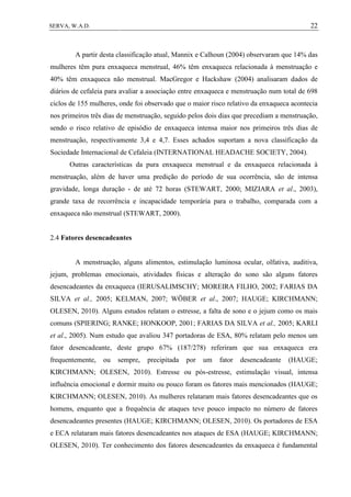 22SERVA, W.A.D.
A partir desta classificação atual, Mannix e Calhoun (2004) observaram que 14% das
mulheres têm pura enxaqueca menstrual, 46% têm enxaqueca relacionada à menstruação e
40% têm enxaqueca não menstrual. MacGregor e Hackshaw (2004) analisaram dados de
diários de cefaleia para avaliar a associação entre enxaqueca e menstruação num total de 698
ciclos de 155 mulheres, onde foi observado que o maior risco relativo da enxaqueca acontecia
nos primeiros três dias de menstruação, seguido pelos dois dias que precediam a menstruação,
sendo o risco relativo de episódio de enxaqueca intensa maior nos primeiros três dias de
menstruação, respectivamente 3,4 e 4,7. Esses achados suportam a nova classificação da
Sociedade Internacional de Cefaleia (INTERNATIONAL HEADACHE SOCIETY, 2004).
Outras características da pura enxaqueca menstrual e da enxaqueca relacionada à
menstruação, além de haver uma predição do período de sua ocorrência, são de intensa
gravidade, longa duração - de até 72 horas (STEWART, 2000; MIZIARA et al., 2003),
grande taxa de recorrência e incapacidade temporária para o trabalho, comparada com a
enxaqueca não menstrual (STEWART, 2000).
2.4 Fatores desencadeantes
A menstruação, alguns alimentos, estimulação luminosa ocular, olfativa, auditiva,
jejum, problemas emocionais, atividades físicas e alteração do sono são alguns fatores
desencadeantes da enxaqueca (IERUSALIMSCHY; MOREIRA FILHO, 2002; FARIAS DA
SILVA et al., 2005; KELMAN, 2007; WÖBER et al., 2007; HAUGE; KIRCHMANN;
OLESEN, 2010). Alguns estudos relatam o estresse, a falta de sono e o jejum como os mais
comuns (SPIERING; RANKE; HONKOOP, 2001; FARIAS DA SILVA et al., 2005; KARLI
et al., 2005). Num estudo que avaliou 347 portadoras de ESA, 80% relatam pelo menos um
fator desencadeante, deste grupo 67% (187/278) referiram que sua enxaqueca era
frequentemente, ou sempre, precipitada por um fator desencadeante (HAUGE;
KIRCHMANN; OLESEN, 2010). Estresse ou pós-estresse, estimulação visual, intensa
influência emocional e dormir muito ou pouco foram os fatores mais mencionados (HAUGE;
KIRCHMANN; OLESEN, 2010). As mulheres relataram mais fatores desencadeantes que os
homens, enquanto que a frequência de ataques teve pouco impacto no número de fatores
desencadeantes presentes (HAUGE; KIRCHMANN; OLESEN, 2010). Os portadores de ESA
e ECA relataram mais fatores desencadeantes nos ataques de ESA (HAUGE; KIRCHMANN;
OLESEN, 2010). Ter conhecimento dos fatores desencadeantes da enxaqueca é fundamental
 