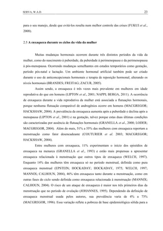 23SERVA, W.A.D.
para o seu manejo, desde que evitá-los resulta num melhor controle das crises (FUKUI et al.,
2008).
2.5 A enxaqueca durante os ciclos da vida da mulher
Muitas mudanças hormonais ocorrem durante três distintos períodos da vida da
mulher, como do nascimento à puberdade, da puberdade à perimenopausa e da perimenopausa
à pós-menopausa. Ocorrendo mudanças semelhantes em estados temporários como gestação,
período pós-natal e lactação. Um ambiente hormonal artificial também pode ser criado
durante o uso de anticoncepcionais hormonais e terapia de reposição hormonal, alterando os
níveis hormonais (BRANDES; FREITAG; ZACUR, 2005).
Assim sendo, a enxaqueca é três vezes mais prevalente em mulheres em idade
reprodutiva do que em homens (LIPTON et al., 2001; NAPPI; BERGA, 2011). A ocorrência
de enxaqueca durante a vida reprodutiva da mulher está associada a flutuações hormonais,
porque nenhuma flutuação comparável de androgênios ocorre em homens (MACGREGOR;
HACKSHAW, 2004). A prevalência da enxaqueca aumenta após a puberdade e declina após a
menopausa (LIPTON et al., 2001) e na gestação, talvez porque estas duas últimas condições
são caracterizadas por ausência de flutuações hormonais (GRANELLA et al., 2000; LODER;
MACGREGOR, 2004). Além do mais, 51% a 55% das mulheres com enxaqueca reportam a
menstruação como fator desencadeante (COUTURIER et al. 2003; MACGREGOR;
HACKSHAW, 2004).
Entre mulheres com enxaqueca, 11% experimentam o início dos episódios de
enxaqueca na menarca (GRANELLA et al., 1993) e estão mais propensas a apresentar
enxaqueca relacionada à menstruação que outros tipos de enxaqueca (WELCH, 1997).
Enquanto 14% das mulheres têm enxaqueca só no período menstrual, definida como pura
enxaqueca menstrual (EPSTEIN; HOCKADAY; HOCKADAY, 1975; WELCH, 1997;
MANNIX; CALHOUN, 2004), 46% têm enxaqueca tanto durante a menstruação, como em
outras fases do ciclo sendo definida como enxaqueca relacionada à menstruação (MANNIX;
CALHOUN, 2004). O risco de um ataque de enxaqueca é maior nos três primeiros dias da
menstruação que no período de ovulação (JOHANNES, 1995). Dependendo da definição de
enxaqueca menstrual usada pelos autores, sua prevalência varia de 4% a 73%
(MACGREGOR, 1996). Essa variação reflete a pobreza de base epidemiológica sólida para a
 