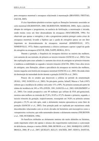 24SERVA, W.A.D.
pura enxaqueca menstrual e enxaqueca relacionada à menstruação (BRANDES; FREITAG;
ZACUR, 2005).
O eixo hipotálamo-pituitário-ovariano regula as flutuações hormonais associadas ao
ciclo menstrual (SILBERSTEIN, 2000; SILBERSTEIN; MERRIAM, 2000). Após o declínio
abrupto do estrógeno e progesterona, na ausência da fertilização, a menstruação é iniciada,
sendo muitas vezes um fator desencadeante da enxaqueca (MACGREGOR, 1996). Foi
observado que apenas o estrogênio, e não a progesterona poderia proteger contra crises de
enxaqueca menstrual, levando a hipótese que a queda de estrogênio parece ser um fator
importante no desencadeamento da enxaqueca menstrual (SOMERVILLE, 1971;
SOMERVILLE, 1972). Dados experimentais e clínicos continuam a apoiar o papel da queda
do estrogênio na enxaqueca (ZACUR, 2006; NAPPI; BERGA, 2011).
Durante a gestação, a frequência de enxaqueca decresce na maioria das mulheres,
com aumento de sua remissão, do primeiro ao terceiro trimestre (SANCES et al., 2003). Uma
das explicações para esses achados é o aumento dos níveis de estrógeno no primeiro trimestre
e tendência a estabilidade no segundo e terceiro trimestre (ZACUR, 2006). Estes altos níveis
de estrógeno, sem flutuações, afetam a prevalência da enxaqueca na maioria das mulheres,
mesmo naquelas sem história de enxaqueca menstrual (SANCES et al., 2003). Há ainda relato
de diminuição da intensidade da dor durante a gestação (SANCES et al., 2003).
Poucos são os estudos que descrevem a cefaleia no período da amamentação
(WALL, 1992; SANCES et al., 2003). No pós-parto, porém, Scharff, Marcus e Turk (1997)
referem que a incidência de cefaleia varia entre 11% a 80%. Na primeira semana pós-parto há
relatos de incidência de 34% a 39% (STEIN, 1981; SANCES et al., 2003; GOLDSZMIDT et
al., 2005). Um estudo prospectivo com 49 mulheres que sofriam de ESA pré-gestacional,
mostrou uma melhora ou remissão de 57,4%, 83,0% e 87,2% durante o primeiro, segundo, e
terceiro trimestre da gestação, respectivamente, ressurgindo em 34,0% na primeira semana
pós-parto e 55,3% um mês após, onde o aleitamento materno apresentou-se como fator de
proteção (SANCES et al., 2003). Esta proteção pode ser explicada por mecanismos ainda
desconhecidos relacionados com os níveis elevados de hormônios anti-nociceptivos como a
vassopressina e ocitocina, que estão aumentados durante o aleitamento materno (THURSTON
et al., 1988; PETERSON, 1996).
Os benefícios atribuídos ao aleitamento materno são muito debatidos na literatura,
sendo importante referir não apenas o alcance dos requerimentos nutricionais e a prevenção
de deficiências, doenças e mortes (WHO, 2000; BETRÁN et al., 2001; MARQUES; LOPEZ;
BRAGA, 2004; IP et al., 2007; QUIGLEY; KELLY; SACHER, 2007; SERVA; DANTAS,
 