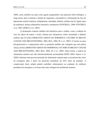 25SERVA, W.A.D.
2008), como também sua ação como agente programador com potencial efeito biológico, a
longo prazo, para a estrutura e função do organismo, associando-se a diminuição do risco de
hipertensão arterial sistêmica, dislipidemias, obesidade, diabetes mellitus tipo II, alguns tipos
de neoplasias, doença inflamatória intestinal e osteoporose (FEWTRELL, 2004; FEWTRELL
et al., 2007; HORTA et al., 2007).
O aleitamento materno também trás benefícios para a mulher, como a redução do
risco de câncer de mama e ovário, fraturas por osteoporose, artrite reumatóide e diabetes
mellitus tipo II (COLLABORATIVE GROUP ON HORMONAL FACTORS IN BREAST
CANCER AND BREASTFEEDING, 2002; REA, 2004; IP et al., 2007). O retorno ao peso
pré-gestacional e o espaçamento entre as gestações também são vantagens que esta prática
oferece (COLLABORATIVE GROUP ON HORMONAL FACTORS IN BREAST CANCER
AND BREASTFEEDING, 2002; REA, 2004; IP et al., 2007). Desta forma, a prática do
aleitamento materno tem sido internacionalmente recomendada (WHO, 2003). Sances et al.
(2003) referiram uma provável proteção do aleitamento materno para a recorrência das crises
de enxaqueca após o parto em pacientes portadoras de ESA antes da gestação. A
comprovação desse achado poderá contribuir sobremaneira na condução de mulheres
portadoras de enxaqueca e se tornar mais uma vantagem do aleitamento materno.
 