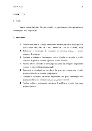 26SERVA, W.A.D.
3 OBJETIVOS
3.1 Geral
Avaliar o curso da ESA e ECA na gestação e no pós-parto em mulheres portadoras
de enxaqueca antes da gestação.
3.2 Específicos
 Classificar os tipos de cefaleias apresentados antes da gestação e no pós-parto de
acordo com a ICHD-2004 (INTERNATIONAL HEADACHE SOCIETY, 2004);
 Determinar a prevalência da enxaqueca no primeiro, segundo e terceiro
trimestres de gestação;
 Comparar a prevalência da enxaqueca entre o primeiro e o segundo e terceiro
trimestres de gestação e entre o segundo e terceiro trimestre;
 Analisar fatores associados à manutenção das crises de enxaqueca no primeiro,
segundo ou terceiro trimestre de gestação;
 Determinar a prevalência de recorrência das crises de enxaqueca na primeira
semana pós-natal e no primeiro mês pós-parto;
 Comparar a recorrência de cefaleia na primeira e na quarta semana pós-natal
entre as mulheres que amamentavam, ou não, exclusivamente;
 Analisar os fatores associados à recorrência de cefaleia na primeira e na quarta
semana pós-parto.
 