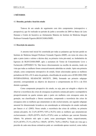27SERVA, W.A.D.
4 MÉTODOS
4.1 Desenho, período e local do estudo
Trata-se de um estudo de seguimento com dois componentes (retrospectivo e
prospectivo), que foi realizado no período de junho a novembro de 2009 no Banco de Leite
Humano e Centro de Incentivo ao Aleitamento Materno do Instituto de Medicina Integral
Professor Fernando Figueira (BLH/CIAMA/IMIP).
4.2 Descrição da amostra
A amostra total inicial foi constituída por todas as puérperas que haviam parido no
Instituto de Medicina Integral Professor Fernando Figueira (IMIP), em torno do oitavo dia
após o parto (entre o sétimo e décimo dia), na primeira visita pós-natal, no Ambulatório de
Egressos do BLH/CIAMA/IMIP, após a assinatura do Termo de Consentimento Livre e
Esclarecido (APÊNDICE N). Não houve direcionamento na escolha da amostra, tendo em
vista que todas as mulheres foram consecutivamente admitidas no estudo. Após esta primeira
seleção, como componente retrospectivo do estudo, foram selecionadas apenas as mulheres
portadoras de ESA e ECA antes da gestação, classificadas de acordo com a ICHD-2004 (THE
INTERNATIONAL HEADACHE SOCIETY, 2004), formando um primeiro subgrupo
amostral, correspondendo ao objetivo de descrever o comportamento da ECA e da ESA
durante a gestação.
Como componente prospectivo do estudo, ou seja, para ser atingido o objetivo de
observar a recorrência das crises de enxaqueca na primeira semana pós-parto e acompanhá-la
prospectivamente na quarta semana após o parto em mulheres com enxaqueca antes da
gestação, sua classificação e fatores associados, comparando a recorrência das crises de
enxaqueca entre as mulheres que amamentam ou não exclusivamente, um segundo subgrupo
amostral foi dimensionado levando-se em consideração as informações do estudo realizado
por Sances et al. (2003). Nesse estudo, a recorrência das crises de cefaleia, na primeira
semana pós-parto, foi 21,6% (IC95%: 9,8% a 38,2%) entre as mulheres que amamentavam
exclusivamente e 80,0% (IC95%: 44,4% a 97,0%) entre as mulheres que usavam fórmulas
infantis. No primeiro mês após o parto, essas percentagens foram, respectivamente,
43,2% (IC95%: 27,1% a 60,5%) e 100,0% (IC95%: 74,0% a 100,0%). Tendo em vista que a
precisão de cada uma dessas estimativas pode ser considerada apenas razoável, como indica
 