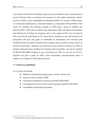 28SERVA, W.A.D.
seus respectivos intervalos de confiança, optou-se por uma alternativa mais cautelosa quanto a
possível diferença entre as recorrências de enxaqueca nos dois grupos, aleitamento materno
exclusivo (AME) e outras modalidades de alimentação (OMA). No tocante às OMA incluiu-
se o aleitamento predominante, o aleitamento materno e a alimentação artificial (WHO, 1991)
Assim, foi escolhida uma diferença esperada de 70,0% para o grupo de mulheres que
adotaram OMA e 30,0% para as mulheres que optaram pelo AME, com objetivo de identificar
uma diferença de recorrência de enxaqueca entre os dois grupos de 40%, com um poder de
90% e um nível de significância de 5%. Dessa forma, considerou-se que uma amostra de 80
participantes (40 para cada grupo de modalidade de alimentação) seria suficiente para
identificar fatores associados à recorrência de enxaqueca, tanto na primeira semana, quanto no
primeiro mês pós-parto. Decidiu-se por entrevistar uma em cada cinco mulheres em AME, na
primeira semana pós-parto, portadora de enxaqueca antes da gestação, visto que em registros
do BLH/CIAMA/IMIP averiguou-se que a prevalência de AME aos sete dias era de 83%.
Enquanto que para o grupo de OMA, foram selecionadas consecutivamente todas as
mulheres, até completar as 40 do cálculo amostral.
4.3 Critérios de elegibilidade
4.3.1 Critérios de inclusão
 Mulheres no período do pós-parto (entre o sétimo e décimo dia);
 Cujo parto tenha ocorrido no IMIP;
 Assistidas no ambulatório de Egressos do BLH/CIAMA/IMIP;
 Com diagnóstico de ESA ou ECA antes da gestação segundo ICHD-2004;
 Concordantes em participar da pesquisa;

Foi utilizado este critério de inclusão depois de selecionada a amostra total inicial.
 