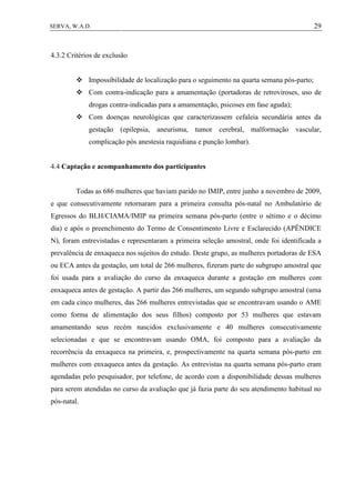 29SERVA, W.A.D.
4.3.2 Critérios de exclusão
 Impossibilidade de localização para o seguimento na quarta semana pós-parto;
 Com contra-indicação para a amamentação (portadoras de retroviroses, uso de
drogas contra-indicadas para a amamentação, psicoses em fase aguda);
 Com doenças neurológicas que caracterizassem cefaleia secundária antes da
gestação (epilepsia, aneurisma, tumor cerebral, malformação vascular,
complicação pós anestesia raquidiana e punção lombar).
4.4 Captação e acompanhamento dos participantes
Todas as 686 mulheres que haviam parido no IMIP, entre junho a novembro de 2009,
e que consecutivamente retornaram para a primeira consulta pós-natal no Ambulatório de
Egressos do BLH/CIAMA/IMIP na primeira semana pós-parto (entre o sétimo e o décimo
dia) e após o preenchimento do Termo de Consentimento Livre e Esclarecido (APÊNDICE
N), foram entrevistadas e representaram a primeira seleção amostral, onde foi identificada a
prevalência de enxaqueca nos sujeitos do estudo. Deste grupo, as mulheres portadoras de ESA
ou ECA antes da gestação, um total de 266 mulheres, fizeram parte do subgrupo amostral que
foi usada para a avaliação do curso da enxaqueca durante a gestação em mulheres com
enxaqueca antes de gestação. A partir das 266 mulheres, um segundo subgrupo amostral (uma
em cada cinco mulheres, das 266 mulheres entrevistadas que se encontravam usando o AME
como forma de alimentação dos seus filhos) composto por 53 mulheres que estavam
amamentando seus recém nascidos exclusivamente e 40 mulheres consecutivamente
selecionadas e que se encontravam usando OMA, foi composto para a avaliação da
recorrência da enxaqueca na primeira, e, prospectivamente na quarta semana pós-parto em
mulheres com enxaqueca antes da gestação. As entrevistas na quarta semana pós-parto eram
agendadas pelo pesquisador, por telefone, de acordo com a disponibilidade dessas mulheres
para serem atendidas no curso da avaliação que já fazia parte do seu atendimento habitual no
pós-natal.
 